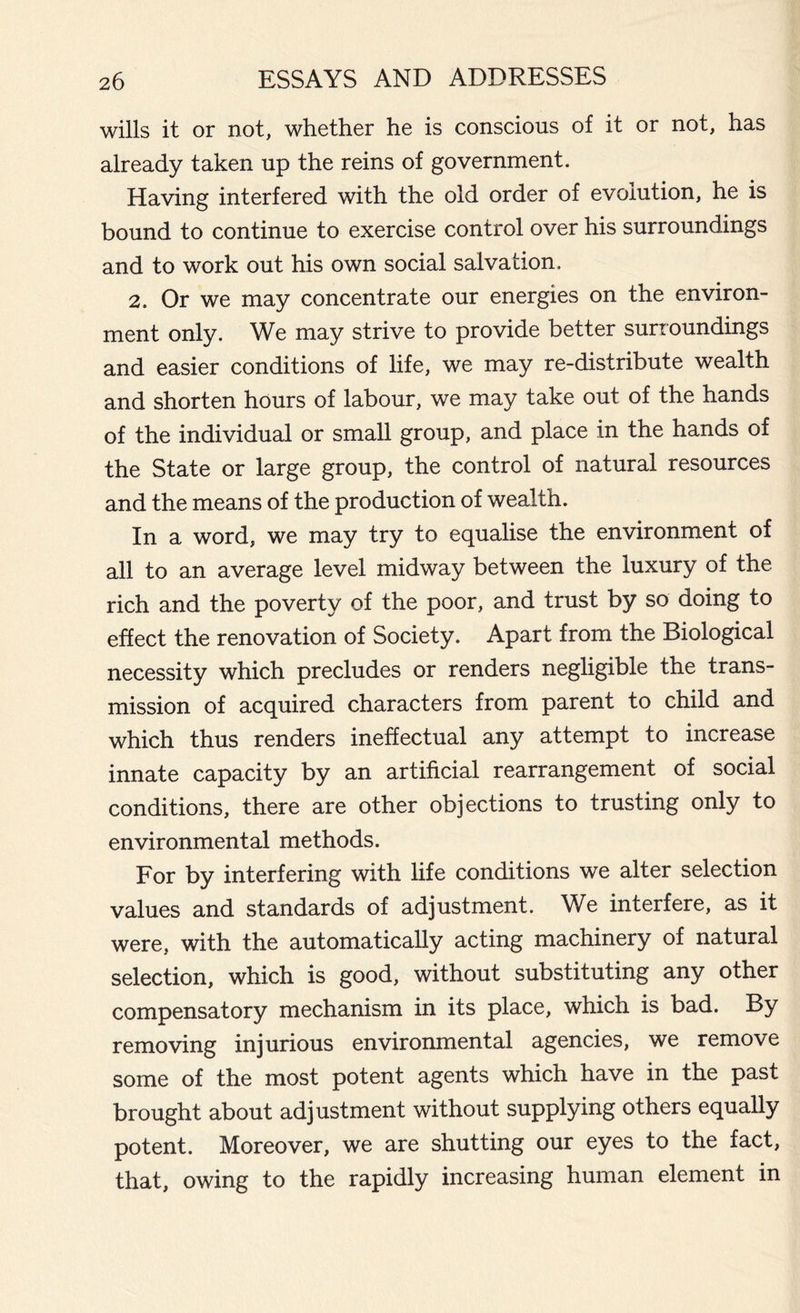 wills it or not, whether he is conscious of it or not, has already taken up the reins of government. Having interfered with the old order of evolution, he is bound to continue to exercise control over his surroundings and to work out his own social salvation, 2. Or we may concentrate our energies on the environ- ment only. We may strive to provide better surroundings and easier conditions of life, we may re-distribute wealth and shorten hours of labour, we may take out of the hands of the individual or small group, and place in the hands of the State or large group, the control of natural resources and the means of the production of wealth. In a word, we may try to equalise the environment of all to an average level midway between the luxury of the rich and the poverty of the poor, and trust by so doing to effect the renovation of Society. Apart from the Biological necessity which precludes or renders negligible the trans- mission of acquired characters from parent to child and which thus renders ineffectual any attempt to increase innate capacity by an artificial rearrangement of social conditions, there are other objections to trusting only to environmental methods. For by interfering with life conditions we alter selection values and standards of adjustment. We interfere, as it were, with the automatically acting machinery of natural selection, which is good, without substituting any other compensatory mechanism in its place, which is bad. By removing injurious environmental agencies, we remove some of the most potent agents which have in the past brought about adjustment without supplying others equally potent. Moreover, we are shutting our eyes to the fact, that, owing to the rapidly increasing human element in