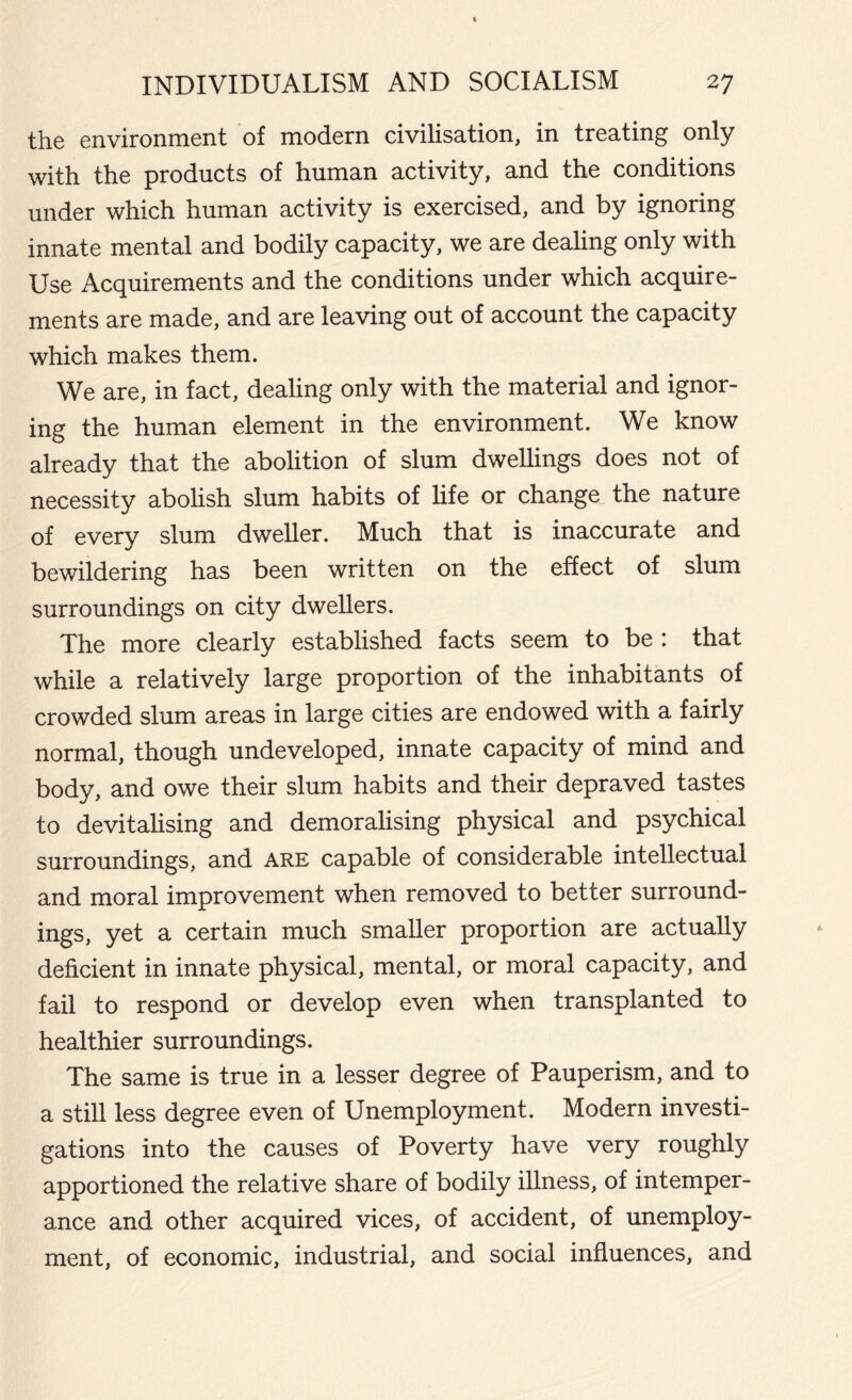 the environment of modern civilisation, in treating only with the products of human activity, and the conditions under which human activity is exercised, and by ignoring innate mental and bodily capacity, we are dealing only with Use Acquirements and the conditions under which acquire- ments are made, and are leaving out of account the capacity which makes them. We are, in fact, dealing only with the material and ignor- ing the human element in the environment. We know already that the abolition of slum dwellings does not of necessity abolish slum habits of life or change the nature of every slum dweller. Much that is inaccurate and bewildering has been written on the effect of slum surroundings on city dwellers. The more clearly established facts seem to be : that while a relatively large proportion of the inhabitants of crowded slum areas in large cities are endowed with a fairly normal, though undeveloped, innate capacity of mind and body, and owe their slum habits and their depraved tastes to devitalising and demoralising physical and psychical surroundings, and are capable of considerable intellectual and moral improvement when removed to better surround- ings, yet a certain much smaller proportion are actually deficient in innate physical, mental, or moral capacity, and fail to respond or develop even when transplanted to healthier surroundings. The same is true in a lesser degree of Pauperism, and to a still less degree even of Unemployment. Modern investi- gations into the causes of Poverty have very roughly apportioned the relative share of bodily illness, of intemper- ance and other acquired vices, of accident, of unemploy- ment, of economic, industrial, and social influences, and