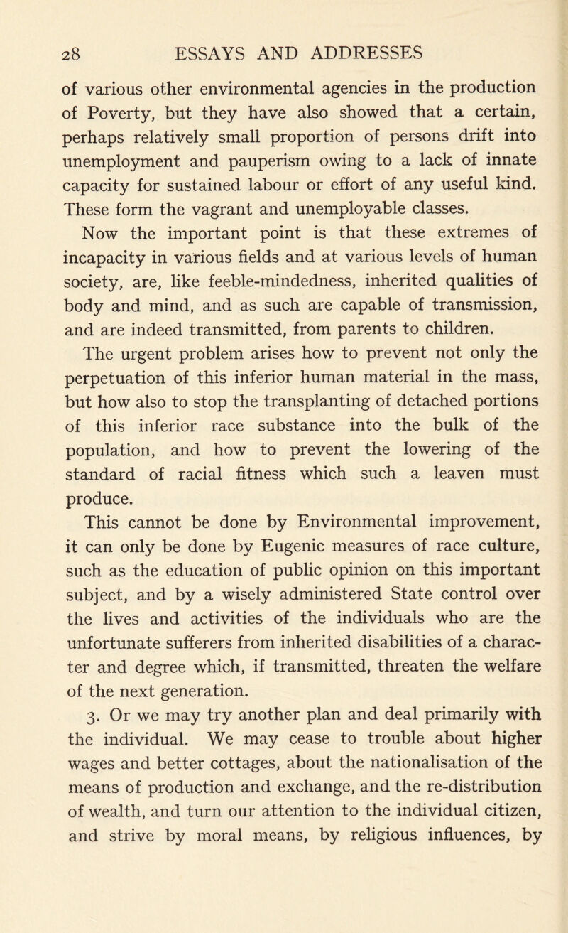 of various other environmental agencies in the production of Poverty, but they have also showed that a certain, perhaps relatively small proportion of persons drift into unemployment and pauperism owing to a lack of innate capacity for sustained labour or effort of any useful kind. These form the vagrant and unemployable classes. Now the important point is that these extremes of incapacity in various fields and at various levels of human society, are, like feeble-mindedness, inherited qualities of body and mind, and as such are capable of transmission, and are indeed transmitted, from parents to children. The urgent problem arises how to prevent not only the perpetuation of this inferior human material in the mass, but how also to stop the transplanting of detached portions of this inferior race substance into the bulk of the population, and how to prevent the lowering of the standard of racial fitness which such a leaven must produce. This cannot be done by Environmental improvement, it can only be done by Eugenic measures of race culture, such as the education of public opinion on this important subject, and by a wisely administered State control over the lives and activities of the individuals who are the unfortunate sufferers from inherited disabilities of a charac- ter and degree which, if transmitted, threaten the welfare of the next generation. 3. Or we may try another plan and deal primarily with the individual. We may cease to trouble about higher wages and better cottages, about the nationalisation of the means of production and exchange, and the re-distribution of wealth, and turn our attention to the individual citizen, and strive by moral means, by religious influences, by