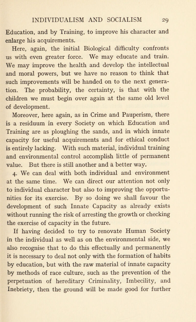 Education, and by Training, to improve his character and enlarge his acquirements. Here, again, the initial Biological difficulty confronts us with even greater force. We may educate and train. We may improve the health and develop the intellectual and moral powers, but we have no reason to think that such improvements will be handed on to the next genera- tion. The probability, the certainty, is that with the children we must begin over again at the same old level of development. Moreover, here again, as in Crime and Pauperism, there is a residuum in every Society on which Education and Training are as ploughing the sands, and in which innate capacity for useful acquirements and for ethical conduct is entirely lacking. With such material, individual training and environmental control accomplish little of permanent value. But there is still another and a better way. 4. We can deal with both individual and environment at the same time. We can direct our attention not only to individual character but also to improving the opportu- nities for its exercise. By so doing we shall favour the development of such Innate Capacity as already exists without running the risk of arresting the growth or checking the exercise of capacity in the future. If having decided to try to renovate Human Society in the individual as well as on the environmental side, we also recognise that to do this effectually and permanently it is necessary to deal not only with the formation of habits by education, but with the raw material of innate capacity by methods of race culture, such as the prevention of the perpetuation of hereditary Criminality, Imbecility, and Inebriety, then the ground will be made good for further