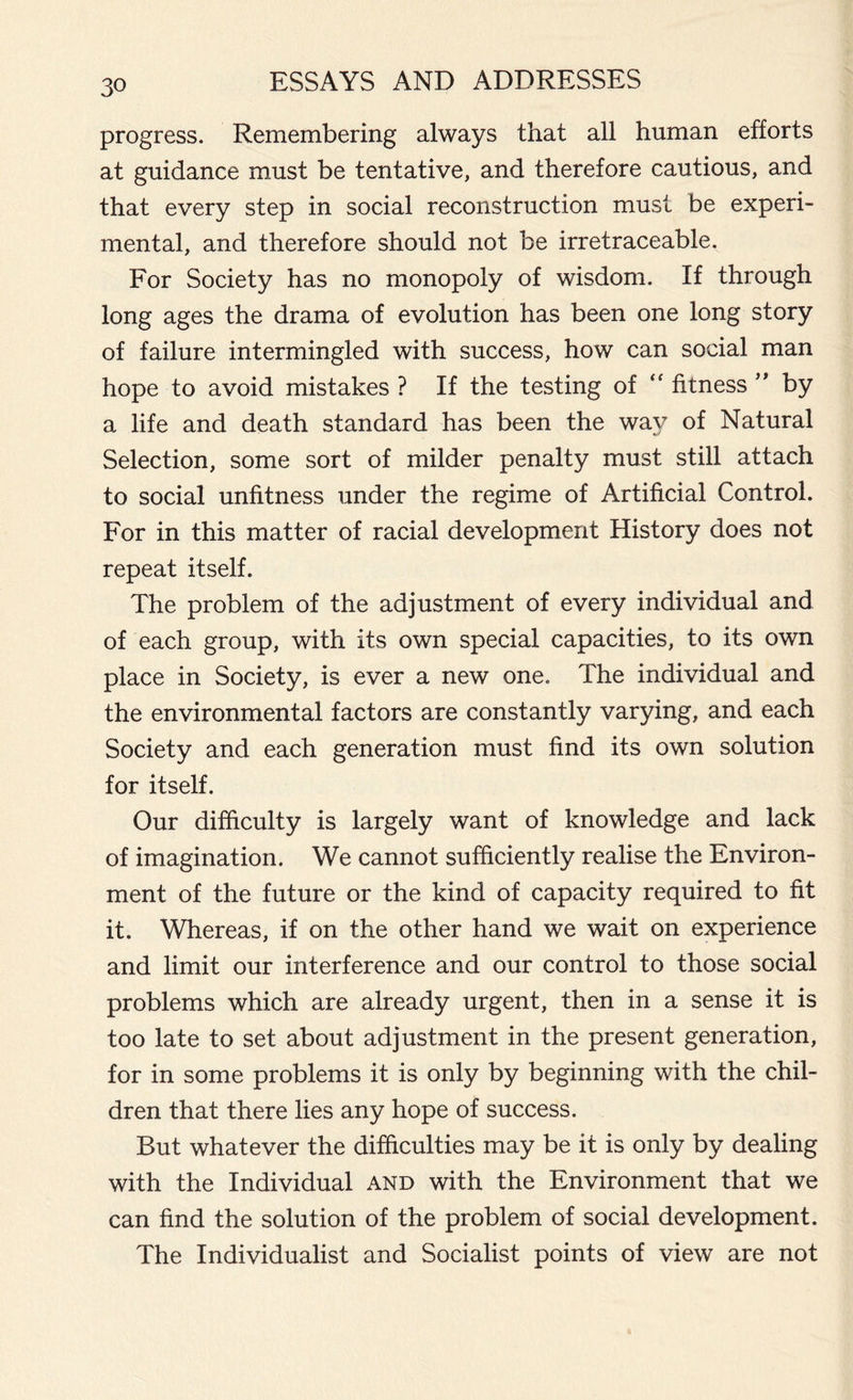 progress. Remembering always that all human efforts at guidance must be tentative, and therefore cautious, and that every step in social reconstruction must be experi- mental, and therefore should not be irretraceable. For Society has no monopoly of wisdom. If through long ages the drama of evolution has been one long story of failure intermingled with success, how can social man hope to avoid mistakes ? If the testing of “ fitness ” by a life and death standard has been the way of Natural Selection, some sort of milder penalty must still attach to social unfitness under the regime of Artificial Control. For in this matter of racial development History does not repeat itself. The problem of the adjustment of every individual and of each group, with its own special capacities, to its own place in Society, is ever a new one. The individual and the environmental factors are constantly varying, and each Society and each generation must find its own solution for itself. Our difficulty is largely want of knowledge and lack of imagination. We cannot sufficiently realise the Environ- ment of the future or the kind of capacity required to fit it. Whereas, if on the other hand we wait on experience and limit our interference and our control to those social problems which are already urgent, then in a sense it is too late to set about adjustment in the present generation, for in some problems it is only by beginning with the chil- dren that there lies any hope of success. But whatever the difficulties may be it is only by dealing with the Individual and with the Environment that we can find the solution of the problem of social development. The Individualist and Socialist points of view are not