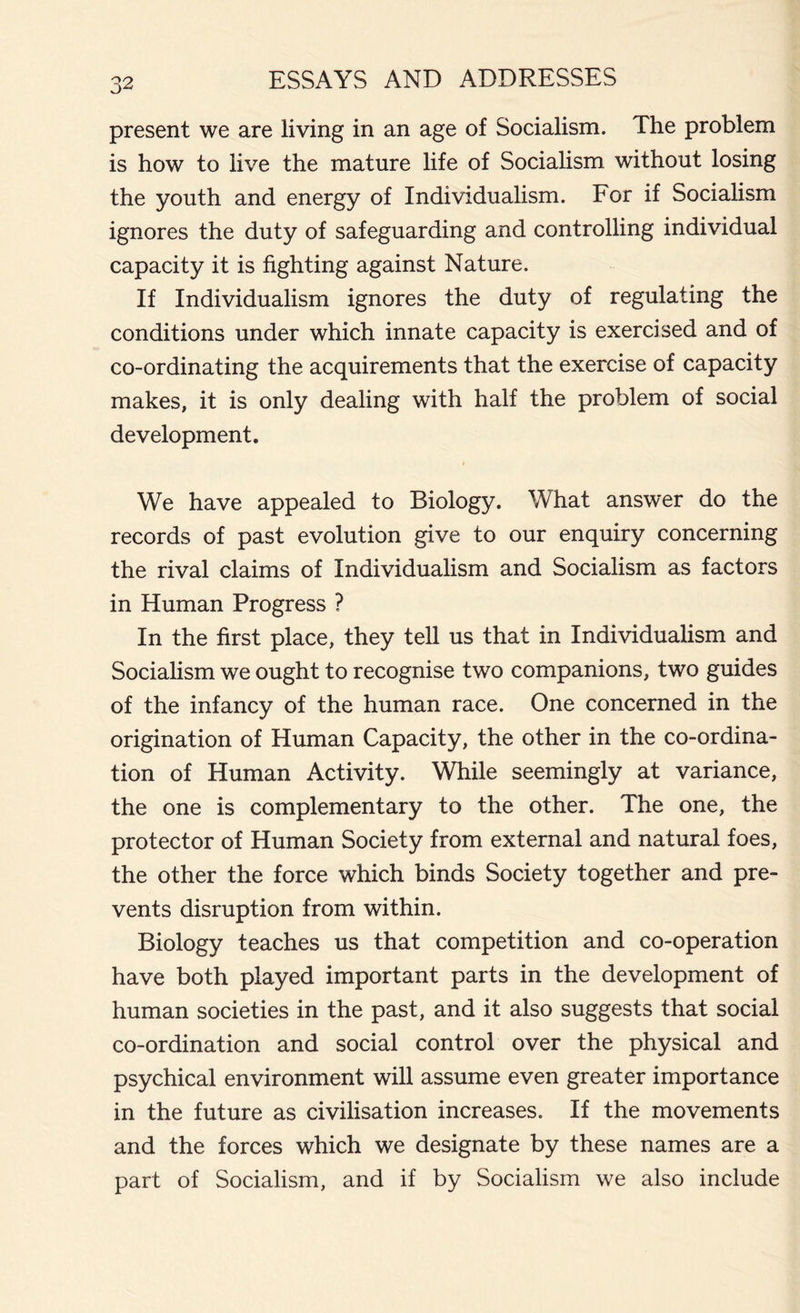 present we are living in an age of Socialism. The problem is how to live the mature life of Socialism, without losing the youth and energy of Individualism. For if Socialism ignores the duty of safeguarding and controlling individual capacity it is fighting against Nature. If Individualism ignores the duty of regulating the conditions under which innate capacity is exercised and of co-ordinating the acquirements that the exercise of capacity makes, it is only dealing with half the problem of social development. We have appealed to Biology. What answer do the records of past evolution give to our enquiry concerning the rival claims of Individualism and Socialism as factors in Human Progress ? In the first place, they tell us that in Individualism and Socialism we ought to recognise two companions, two guides of the infancy of the human race. One concerned in the origination of Human Capacity, the other in the co-ordina- tion of Human Activity. While seemingly at variance, the one is complementary to the other. The one, the protector of Human Society from external and natural foes, the other the force which binds Society together and pre- vents disruption from within. Biology teaches us that competition and co-operation have both played important parts in the development of human societies in the past, and it also suggests that social co-ordination and social control over the physical and psychical environment will assume even greater importance in the future as civilisation increases. If the movements and the forces which we designate by these names are a part of Socialism, and if by Socialism we also include