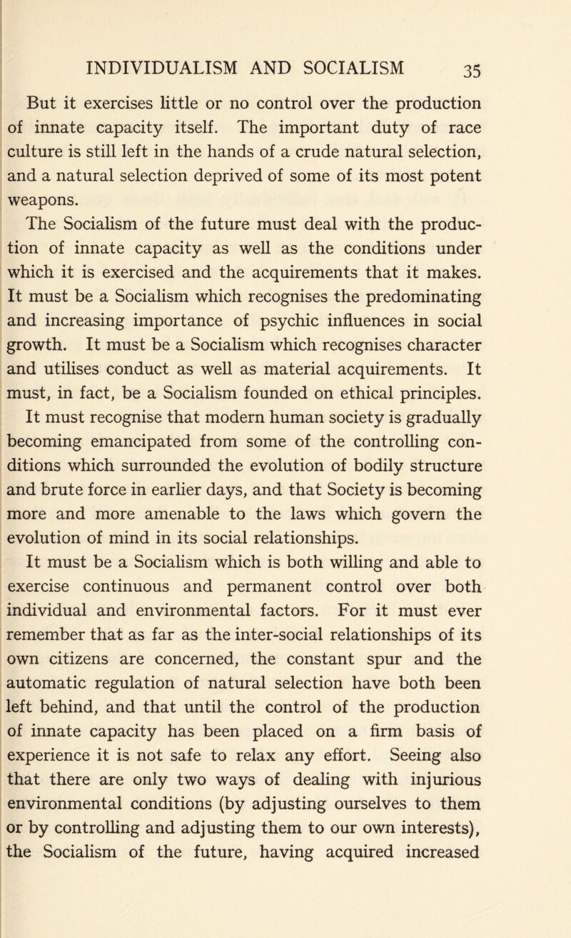 But it exercises little or no control over the production of innate capacity itself. The important duty of race culture is still left in the hands of a crude natural selection, and a natural selection deprived of some of its most potent weapons. The Socialism of the future must deal with the produc- tion of innate capacity as well as the conditions under which it is exercised and the acquirements that it makes. It must be a Socialism which recognises the predominating and increasing importance of psychic influences in social growth. It must be a Socialism which recognises character and utilises conduct as well as material acquirements. It must, in fact, be a Socialism founded on ethical principles. It must recognise that modern human society is gradually becoming emancipated from some of the controlling con- ditions which surrounded the evolution of bodily structure and brute force in earlier days, and that Society is becoming more and more amenable to the laws which govern the evolution of mind in its social relationships. It must be a Socialism which is both willing and able to exercise continuous and permanent control over both individual and environmental factors. For it must ever remember that as far as the inter-social relationships of its own citizens are concerned, the constant spur and the automatic regulation of natural selection have both been left behind, and that until the control of the production of innate capacity has been placed on a firm basis of experience it is not safe to relax any effort. Seeing also that there are only two ways of dealing with injurious environmental conditions (by adjusting ourselves to them or by controlling and adjusting them to our own interests), the Socialism of the future, having acquired increased