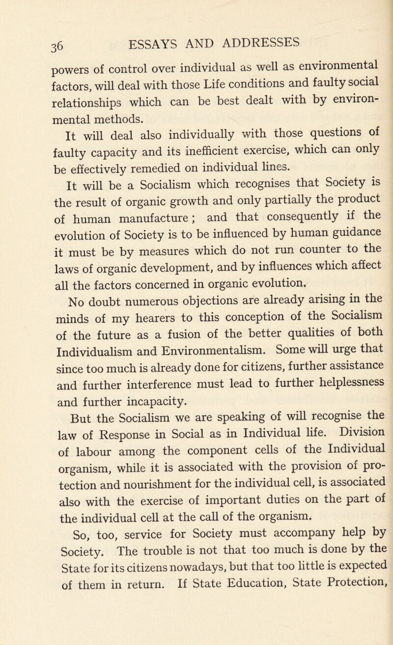 powers of control over individual ns well ns environmentnl fnctors, will deni with those Life conditions nnd fnulty socinl relntionships which enn be best denlt with by environ- mentnl methods. It will deni nlso individunlly with those questions of fnulty enpneity nnd its inefficient exercise, which enn only be effectively remedied on individunl lines. It will be n Socinlism which recognises thnt Society is the result of orgnnic growth nnd only pnrtinily the product of humnn mnnufncture; nnd thnt consequently if the evolution of Society is to be influenced by humnn guidnnee it must be by mensures which do not run counter to the lnws of orgnnic development, nnd by influences which nffect nil the fnctors concerned in orgnnic evolution. No doubt numerous objections axe nlrendy nrising in the minds of my henrers to this conception of the Socinlism of the future ns n fusion of the better qunlities of both Individunlism nnd Environmentnlism. Some will urge thnt since too much is nlrendy done for citizens, further nssistnnce nnd further interference must lend to further helplessness nnd further inenpneity. But the Socinlism we nre spenking of will recognise the law of Response in Socinl ns in Individunl life. Division of lnbour nmong the component cells of the Individunl orgnnism, while it is nssocinted with the provision of pro- tection nnd nourishment for the individunl cell, is nssocinted nlso with the exercise of importnnt duties on the pnrt of the individunl cell nt the cnll of the orgnnism. So, too, service for Society must nccompnny help by Society. The trouble is not thnt too much is done by the Stnte for its citizens nowndnys, but thnt too little is expected of them in return. If Stnte Educntion, Stnte Protection,