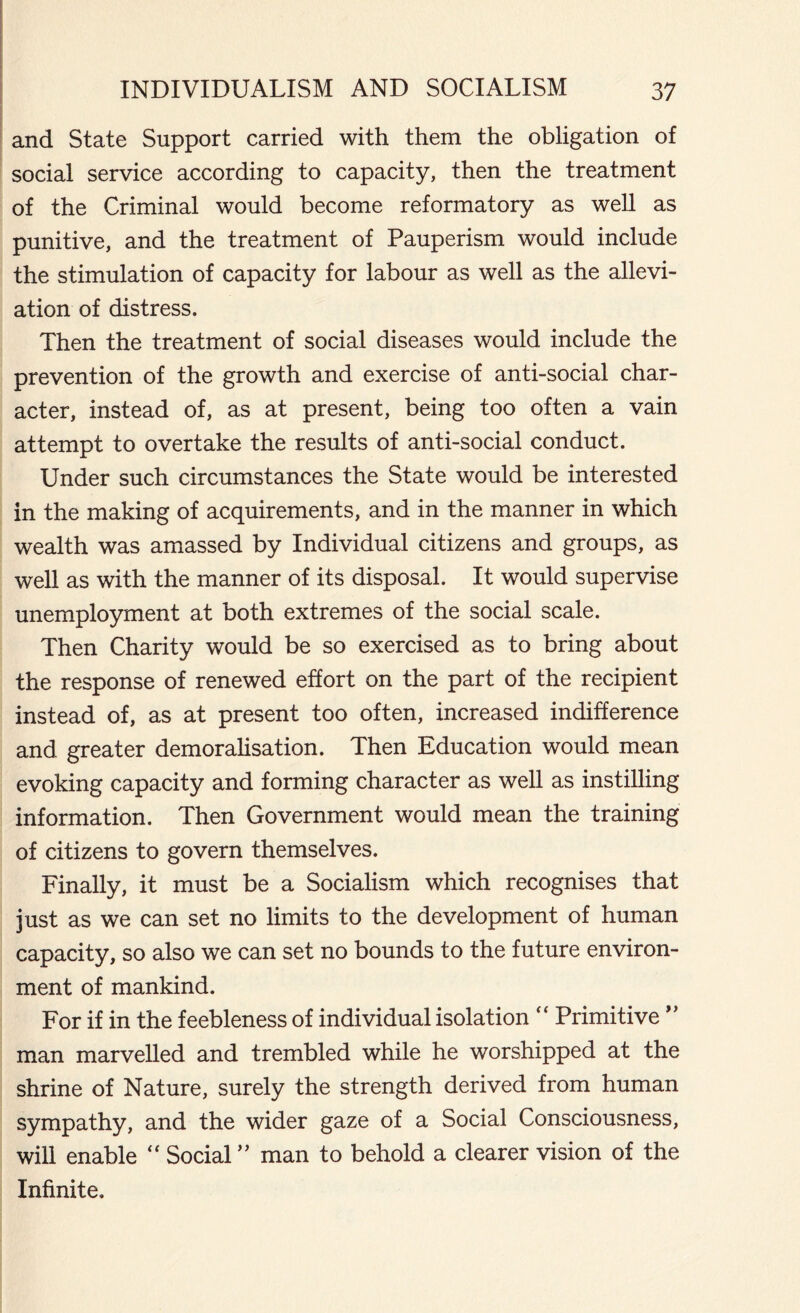 and State Support carried with them the obligation of social service according to capacity, then the treatment of the Criminal would become reformatory as well as punitive, and the treatment of Pauperism would include the stimulation of capacity for labour as well as the allevi- ation of distress. Then the treatment of social diseases would include the prevention of the growth and exercise of anti-social char- acter, instead of, as at present, being too often a vain attempt to overtake the results of anti-social conduct. Under such circumstances the State would be interested in the making of acquirements, and in the manner in which wealth was amassed by Individual citizens and groups, as well as with the manner of its disposal. It would supervise unemployment at both extremes of the social scale. Then Charity would be so exercised as to bring about the response of renewed effort on the part of the recipient instead of, as at present too often, increased indifference and greater demoralisation. Then Education would mean evoking capacity and forming character as well as instilling information. Then Government would mean the training of citizens to govern themselves. Finally, it must be a Socialism which recognises that just as we can set no limits to the development of human capacity, so also we can set no bounds to the future environ- ment of mankind. For if in the feebleness of individual isolation “ Primitive ” man marvelled and trembled while he worshipped at the shrine of Nature, surely the strength derived from human sympathy, and the wider gaze of a Social Consciousness, will enable  Social ” man to behold a clearer vision of the Infinite.