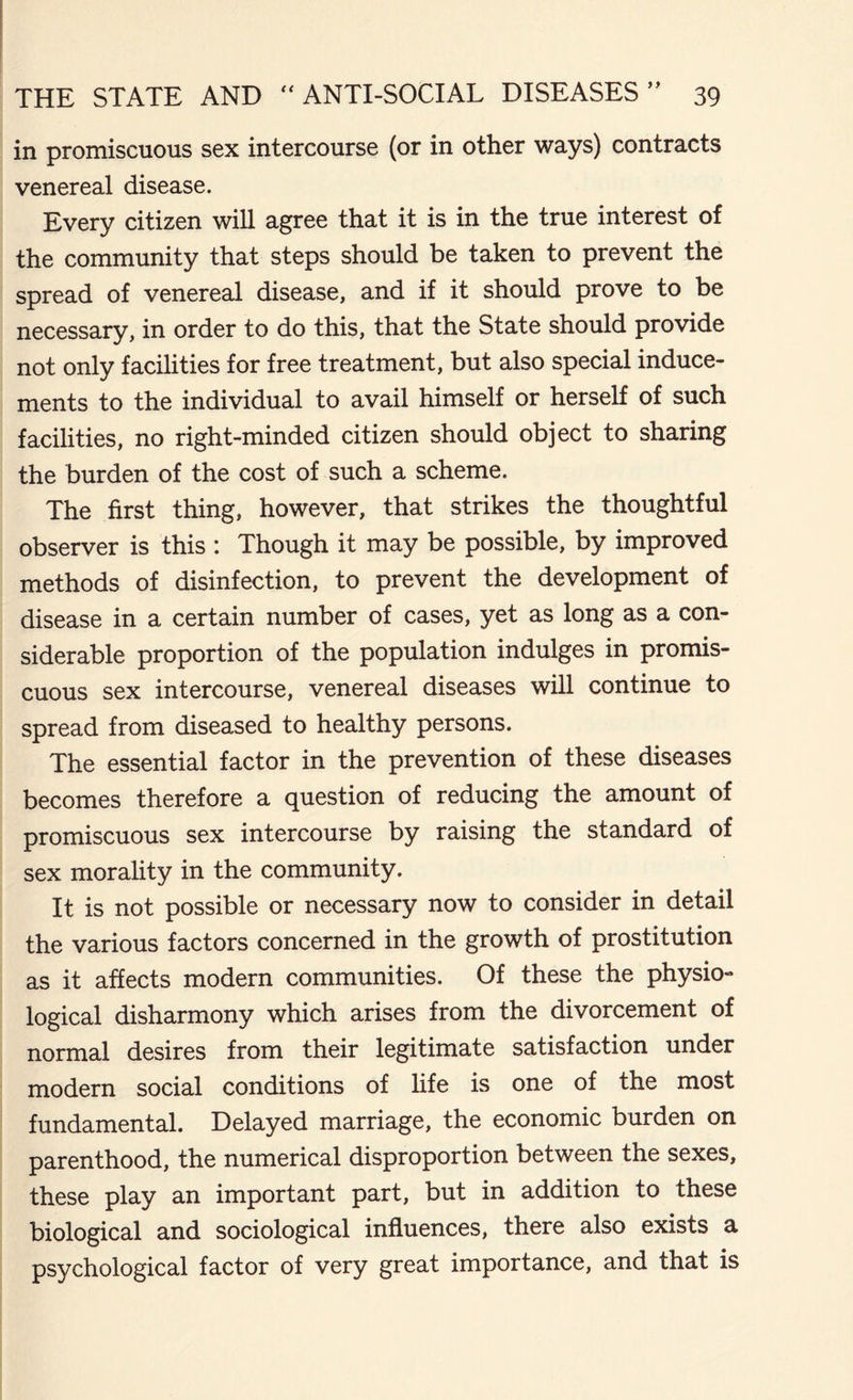 in promiscuous sex intercourse (or in other ways) contracts venereal disease. Every citizen will agree that it is in the true interest of the community that steps should be taken to prevent the spread of venereal disease, and if it should prove to be necessary, in order to do this, that the State should provide not only facilities for free treatment, but also special induce- ments to the individual to avail himself or herself of such facilities, no right-minded citizen should object to sharing the burden of the cost of such a scheme. The first thing, however, that strikes the thoughtful observer is this : Though it may be possible, by improved methods of disinfection, to prevent the development of disease in a certain number of cases, yet as long as a con- siderable proportion of the population indulges in promis- cuous sex intercourse, venereal diseases will continue to spread from diseased to healthy persons. The essential factor in the prevention of these diseases becomes therefore a question of reducing the amount of promiscuous sex intercourse by raising the standard of sex morality in the community. It is not possible or necessary now to consider in detail the various factors concerned in the growth of prostitution as it affects modern communities. Of these the physio- logical disharmony which arises from the divorcement of normal desires from their legitimate satisfaction under modern social conditions of life is one of the most fundamental. Delayed marriage, the economic burden on parenthood, the numerical disproportion between the sexes, these play an important part, but in addition to these biological and sociological influences, there also exists a psychological factor of very great importance, and that is