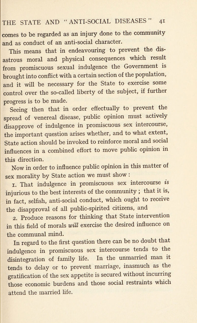 comes to be regarded as an injury done to the community and as conduct of an anti-social character. This means that in endeavouring to prevent the dis- astrous moral and physical consequences which result from promiscuous sexual indulgence the Government is brought into conflict with a certain section of the population, and it will be necessary for the State to exercise some control over the so-called liberty of the subject, if further progress is to be made. Seeing then that in order effectually to prevent the spread of venereal disease, public opinion must actively disapprove of indulgence in promiscuous sex intercourse, the important question arises whether, and to what extent, State action should be invoked to reinforce moral and social influences in a combined effort to move public opinion in this direction. Now in order to influence public opinion in this matter of sex morality by State action we must show : 1. That indulgence in promiscuous sex intercourse is injurious to the best interests of the community , that it is, in fact, selfish, anti-social conduct, which ought to receive the disapproval of all public-spirited citizens, and 2. Produce reasons for thinking that State intervention in this field of morals will exercise the desired influence on the communal mind. In regard to the first question there can be no doubt that indulgence in promiscuous sex intercourse tends to the disintegration of family life. In the unmarried man it tends to delay or to prevent marriage, inasmuch as the gratification of the sex appetite is secured without incurring those economic burdens and those social restraints which attend the married life.