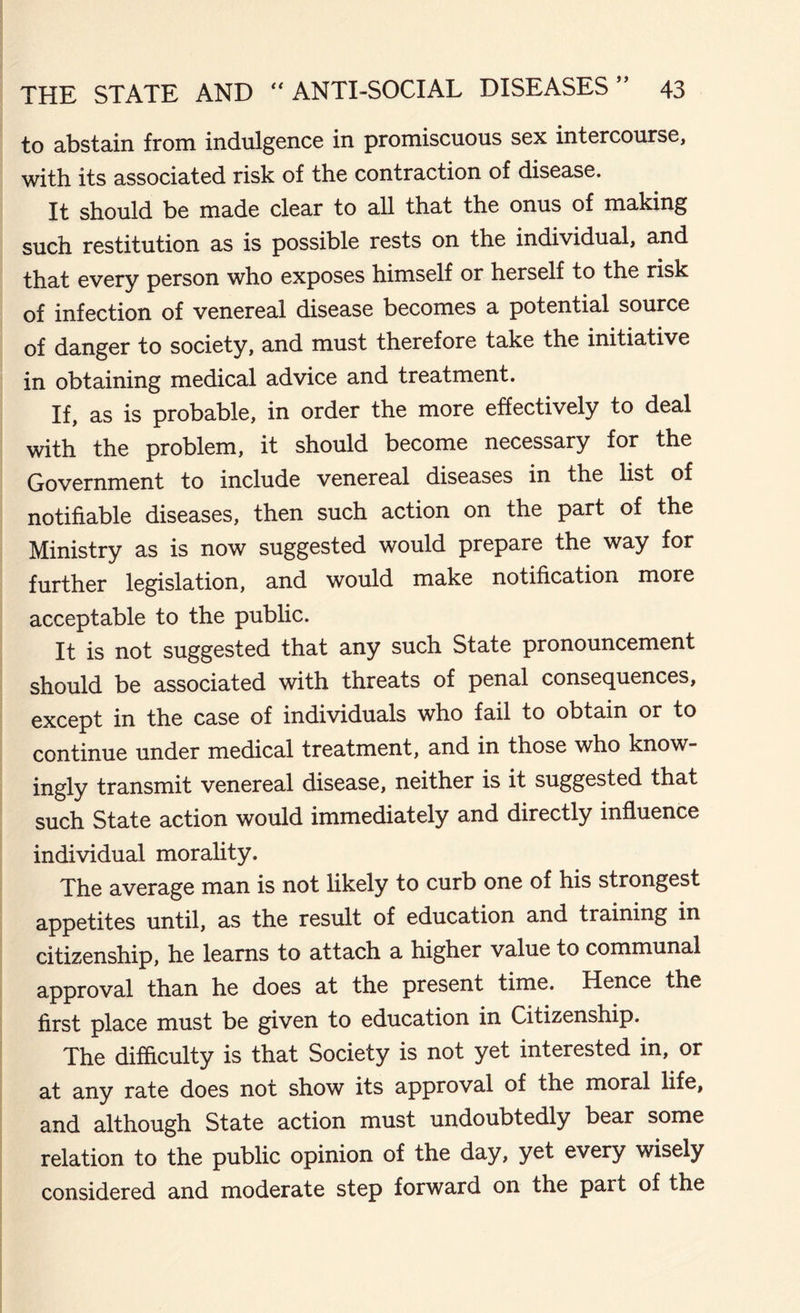 to abstain from indulgence in promiscuous sex intercourse, with its associated risk of the contraction of disease. It should be made clear to all that the onus of making such restitution as is possible rests on the individual, and that every person who exposes himself or herself to the risk of infection of venereal disease becomes a potential source of danger to society, and must therefore take the initiative in obtaining medical advice and treatment. If, as is probable, in order the more effectively to deal with the problem, it should become necessary for the Government to include venereal diseases in the list of notifiable diseases, then such action on the part of the Ministry as is now suggested would prepare the way for further legislation, and would make notification more acceptable to the public. It is not suggested that any such State pronouncement should be associated with threats of penal consequences, except in the case of individuals who fail to obtain or to continue under medical treatment, and in those who know- ingly transmit venereal disease, neither is it suggested that such State action would immediately and directly influence individual morality. The average man is not likely to curb one of his strongest appetites until, as the result of education and training in citizenship, he learns to attach a higher value to communal approval than he does at the present time. Hence the first place must be given to education in Citizenship. The difficulty is that Society is not yet interested in, or at any rate does not show its approval of the moral life, and although State action must undoubtedly bear some relation to the public opinion of the day, yet every wisely considered and moderate step forward on the part of the