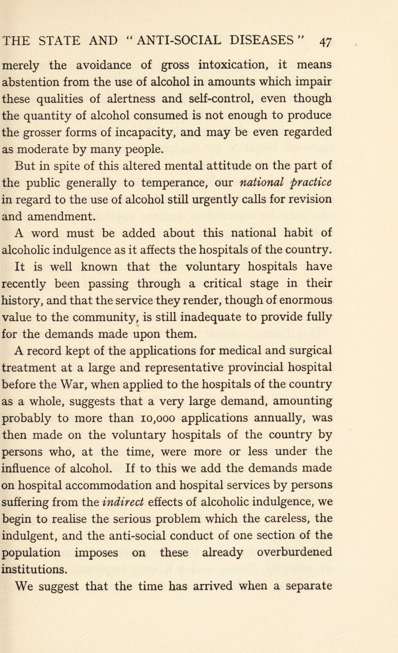 merely the avoidance of gross intoxication, it means abstention from the use of alcohol in amounts which impair these qualities of alertness and self-control, even though the quantity of alcohol consumed is not enough to produce the grosser forms of incapacity, and may be even regarded as moderate by many people. But in spite of this altered mental attitude on the part of the public generally to temperance, our national practice in regard to the use of alcohol still urgently calls for revision and amendment. A word must be added about this national habit of alcoholic indulgence as it affects the hospitals of the country. It is well known that the voluntary hospitals have recently been passing through a critical stage in their history, and that the service they render, though of enormous value to the community, is still inadequate to provide fully for the demands made upon them. A record kept of the applications for medical and surgical treatment at a large and representative provincial hospital before the War, when applied to the hospitals of the country as a whole, suggests that a very large demand, amounting probably to more than 10,000 applications annually, was then made on the voluntary hospitals of the country by persons who, at the time, were more or less under the influence of alcohol. If to this we add the demands made on hospital accommodation and hospital services by persons suffering from the indirect effects of alcoholic indulgence, we begin to realise the serious problem which the careless, the indulgent, and the anti-social conduct of one section of the population imposes on these already overburdened institutions. We suggest that the time has arrived when a separate