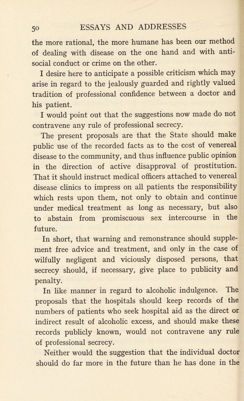 the more rational, the more humane has been our method of dealing with disease on the one hand and with anti- social conduct or crime on the other. I desire here to anticipate a possible criticism which may arise in regard to the jealously guarded and rightly valued tradition of professional confidence between a doctor and his patient. I would point out that the suggestions now made do not contravene any rule of professional secrecy. The present proposals are that the State should make public use of the recorded facts as to the cost of venereal disease to the community, and thus influence public opinion in the direction of active disapproval of prostitution. That it should instruct medical officers attached to venereal disease clinics to impress on all patients the responsibility which rests upon them, not only to obtain and continue under medical treatment as long as necessary, but also to abstain from promiscuous sex intercourse in the future. In short, that warning and remonstrance should supple- ment free advice and treatment, and only in the case of wilfully negligent and viciously disposed persons, that secrecy should, if necessary, give place to publicity and penalty. In like manner in regard to alcoholic indulgence. The proposals that the hospitals should keep records of the numbers of patients who seek hospital aid as the direct or indirect result of alcoholic excess, and should make these records publicly known, would not contravene any rule of professional secrecy. Neither would the suggestion that the individual doctor should do far more in the future than he has done in the