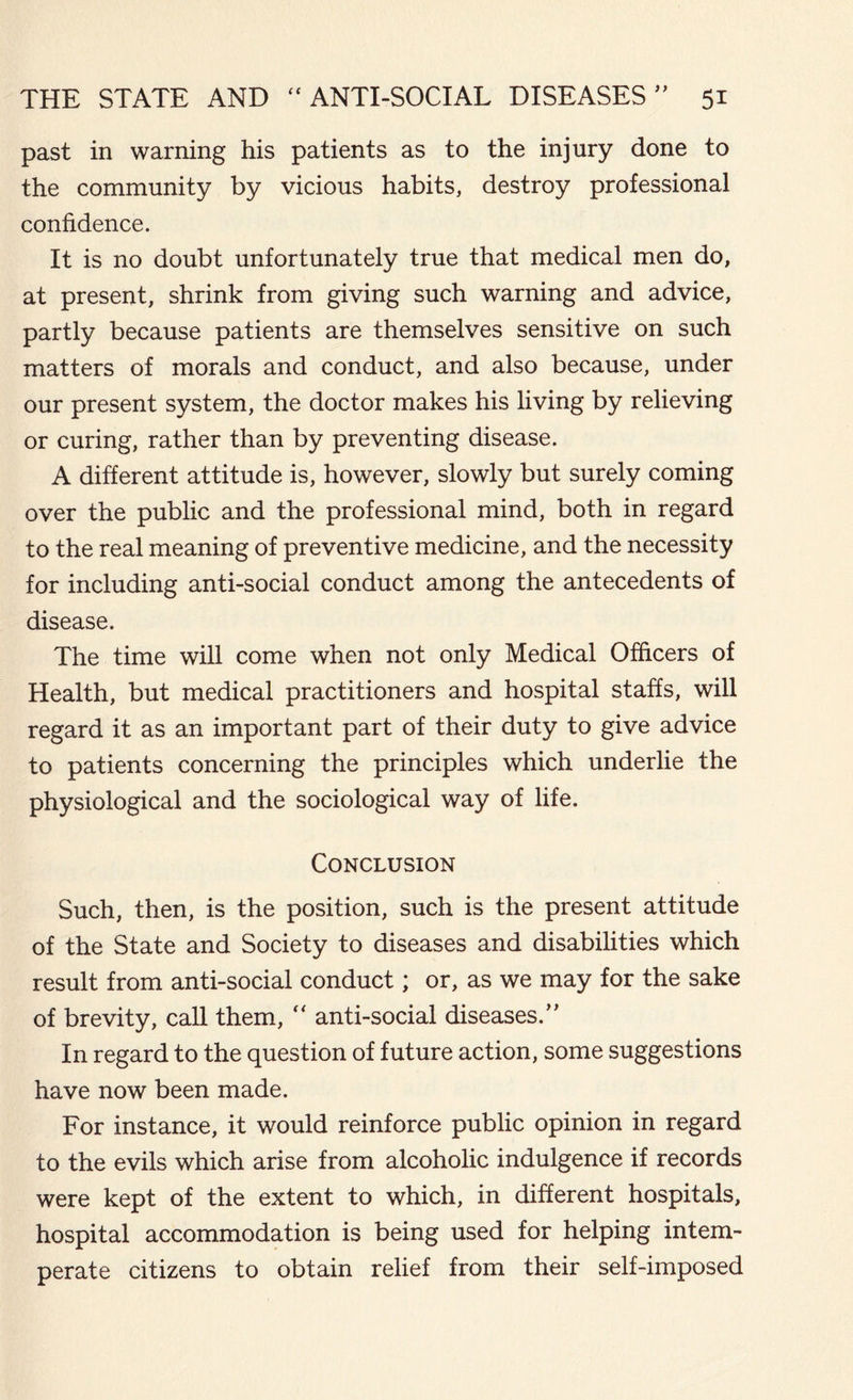 past in warning his patients as to the injury done to the community by vicious habits, destroy professional confidence. It is no doubt unfortunately true that medical men do, at present, shrink from giving such warning and advice, partly because patients are themselves sensitive on such matters of morals and conduct, and also because, under our present system, the doctor makes his living by relieving or curing, rather than by preventing disease. A different attitude is, however, slowly but surely coming over the public and the professional mind, both in regard to the real meaning of preventive medicine, and the necessity for including anti-social conduct among the antecedents of disease. The time will come when not only Medical Officers of Health, but medical practitioners and hospital staffs, will regard it as an important part of their duty to give advice to patients concerning the principles which underlie the physiological and the sociological way of life. Conclusion Such, then, is the position, such is the present attitude of the State and Society to diseases and disabilities which result from anti-social conduct; or, as we may for the sake of brevity, call them, “ anti-social diseases.” In regard to the question of future action, some suggestions have now been made. For instance, it would reinforce public opinion in regard to the evils which arise from alcoholic indulgence if records were kept of the extent to which, in different hospitals, hospital accommodation is being used for helping intem- perate citizens to obtain relief from their self-imposed