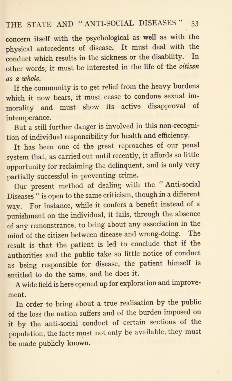 concern itself with the psychological as well as with the physical antecedents of disease. It must deal with the conduct which results in the sickness or the disability. In other words, it must be interested in the life of the citizen as a whole. If the community is to get relief from the heavy burdens which it now bears, it must cease to condone sexual im- morality and must show its active disapproval of intemperance. But a still further danger is involved in this non-recogni- tion of individual responsibility for health and efficiency. It has been one of the great reproaches of our penal system that, as carried out until recently, it affords so little opportunity for reclaiming the delinquent, and is only very partially successful in preventing crime. Our present method of dealing with the “ Anti-social Diseases ” is open to the same criticism, though in a different way. For instance, while it confers a benefit instead of a punishment on the individual, it fails, through the absence of any remonstrance, to bring about any association in the mind of the citizen between disease and wrong-doing. The result is that the patient is led to conclude that if the authorities and the public take so little notice of conduct as being responsible for disease, the patient himself is entitled to do the same, and he does it. A wide field is here opened up for exploration and improve- ment. In order to bring about a true realisation by the public of the loss the nation suffers and of the burden imposed on it by the anti-social conduct of certain sections of the population, the facts must not only be available, they must be made publicly known.