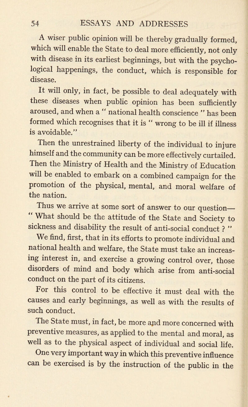 A wiser public opinion will be thereby gradually formed, which will enable the State to deal more efficiently, not only with disease in its earliest beginnings, but with the psycho- logical happenings, the conduct, which is responsible for disease. It will only, in fact, be possible to deal adequately with these diseases when public opinion has been sufficiently aroused, and when a “ national health conscience ” has been formed which recognises that it is ^ wrong to be ill if illness is avoidable.” Then the unrestrained liberty of the individual to injure himself and the community can be more effectively curtailed. Then the Ministry of Health and the Ministry of Education will be enabled to embark on a combined campaign for the promotion of the physical, mental, and moral welfare of the nation. Thus we arrive at some sort of answer to our question—  What should be the attitude of the State and Society to sickness and disability the result of anti-social conduct ? ” We find, first, that in its efforts to promote individual and national health and welfare, the State must take an increas- ing interest in, and exercise a growing control over, those disorders of mind and body which arise from anti-social conduct on the part of its citizens. For this control to be effective it must deal with the causes and early beginnings, as well as with the results of such conduct. The State must, in fact, be more and more concerned with preventive measures, as applied to the mental and moral, as well as to the physical aspect of individual and social life. One very important way in which this preventive influence can be exercised is by the instruction of the public in the