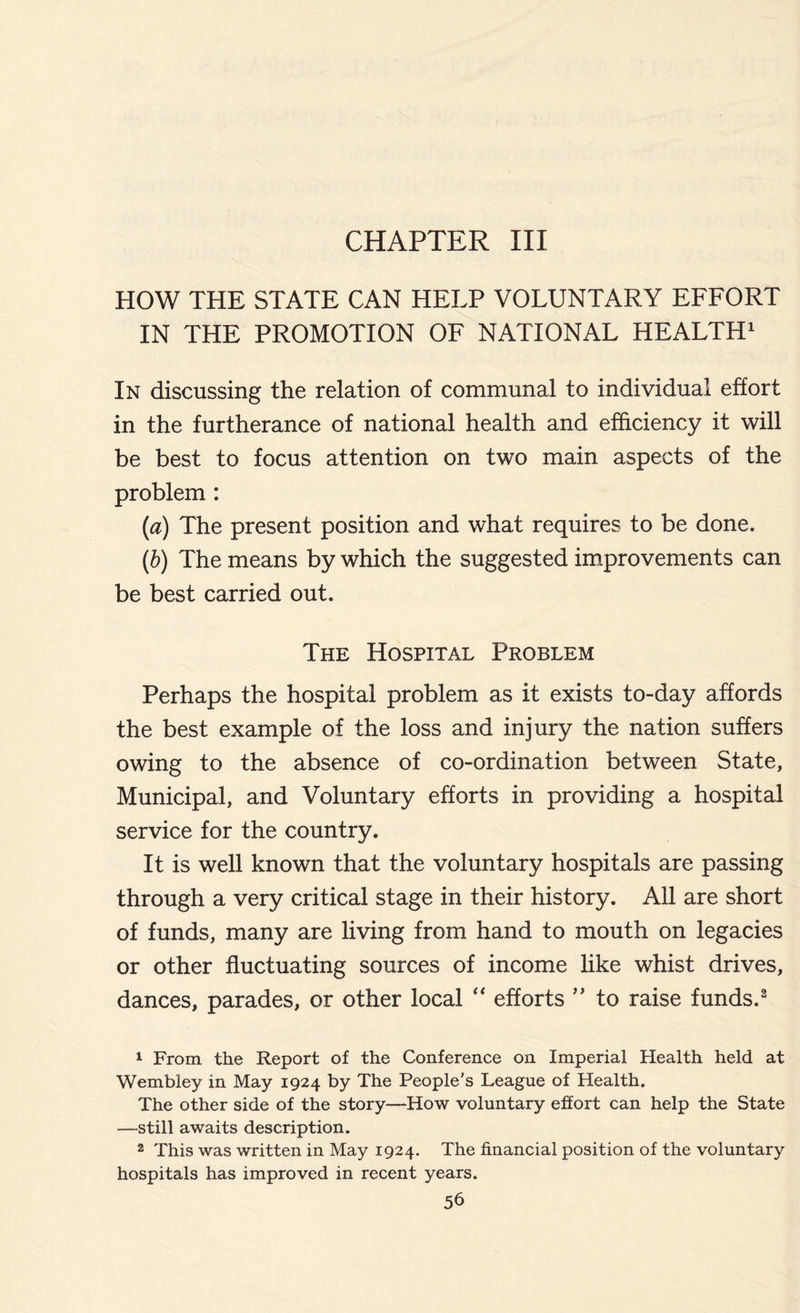 CHAPTER III HOW THE STATE CAN HELP VOLUNTARY EFFORT IN THE PROMOTION OF NATIONAL HEALTH1 In discussing the relation of communal to individual effort in the furtherance of national health and efficiency it will be best to focus attention on two main aspects of the problem : (a) The present position and what requires to be done. (b) The means by which the suggested improvements can be best carried out. The Hospital Problem Perhaps the hospital problem as it exists to-day affords the best example of the loss and injury the nation suffers owing to the absence of co-ordination between State, Municipal, and Voluntary efforts in providing a hospital service for the country. It is well known that the voluntary hospitals are passing through a very critical stage in their history. All are short of funds, many are living from hand to mouth on legacies or other fluctuating sources of income like whist drives, dances, parades, or other local “ efforts ” to raise funds.2 1 From the Report of the Conference on Imperial Health held at Wembley in May 1924 by The People's League of Health. The other side of the story—How voluntary effort can help the State —still awaits description. 2 This was written in May 1924. The financial position of the voluntary hospitals has improved in recent years.