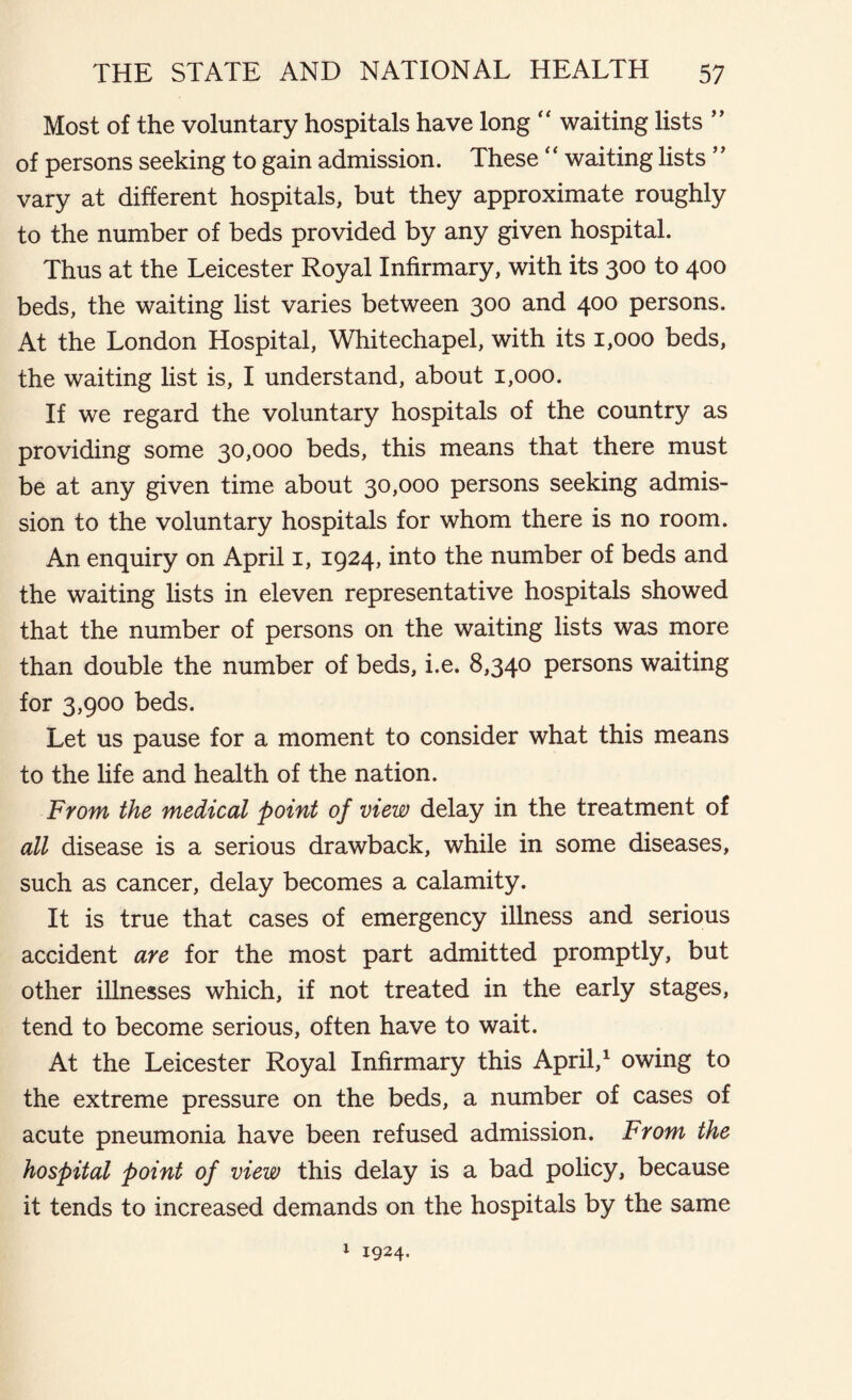Most of the voluntary hospitals have long “ waiting lists ” of persons seeking to gain admission. These “ waiting lists ” vary at different hospitals, but they approximate roughly to the number of beds provided by any given hospital. Thus at the Leicester Royal Infirmary, with its 300 to 400 beds, the waiting list varies between 300 and 400 persons. At the London Hospital, Whitechapel, with its 1,000 beds, the waiting list is, I understand, about 1,000. If we regard the voluntary hospitals of the country as providing some 30,000 beds, this means that there must be at any given time about 30,000 persons seeking admis- sion to the voluntary hospitals for whom there is no room. An enquiry on April 1, 1924, into the number of beds and the waiting lists in eleven representative hospitals showed that the number of persons on the waiting lists was more than double the number of beds, i.e. 8,340 persons waiting for 3,900 beds. Let us pause for a moment to consider what this means to the life and health of the nation. From the medical point of view delay in the treatment of all disease is a serious drawback, while in some diseases, such as cancer, delay becomes a calamity. It is true that cases of emergency illness and serious accident are for the most part admitted promptly, but other illnesses which, if not treated in the early stages, tend to become serious, often have to wait. At the Leicester Royal Infirmary this April,1 owing to the extreme pressure on the beds, a number of cases of acute pneumonia have been refused admission. From the hospital point of view this delay is a bad policy, because it tends to increased demands on the hospitals by the same 1 1924.