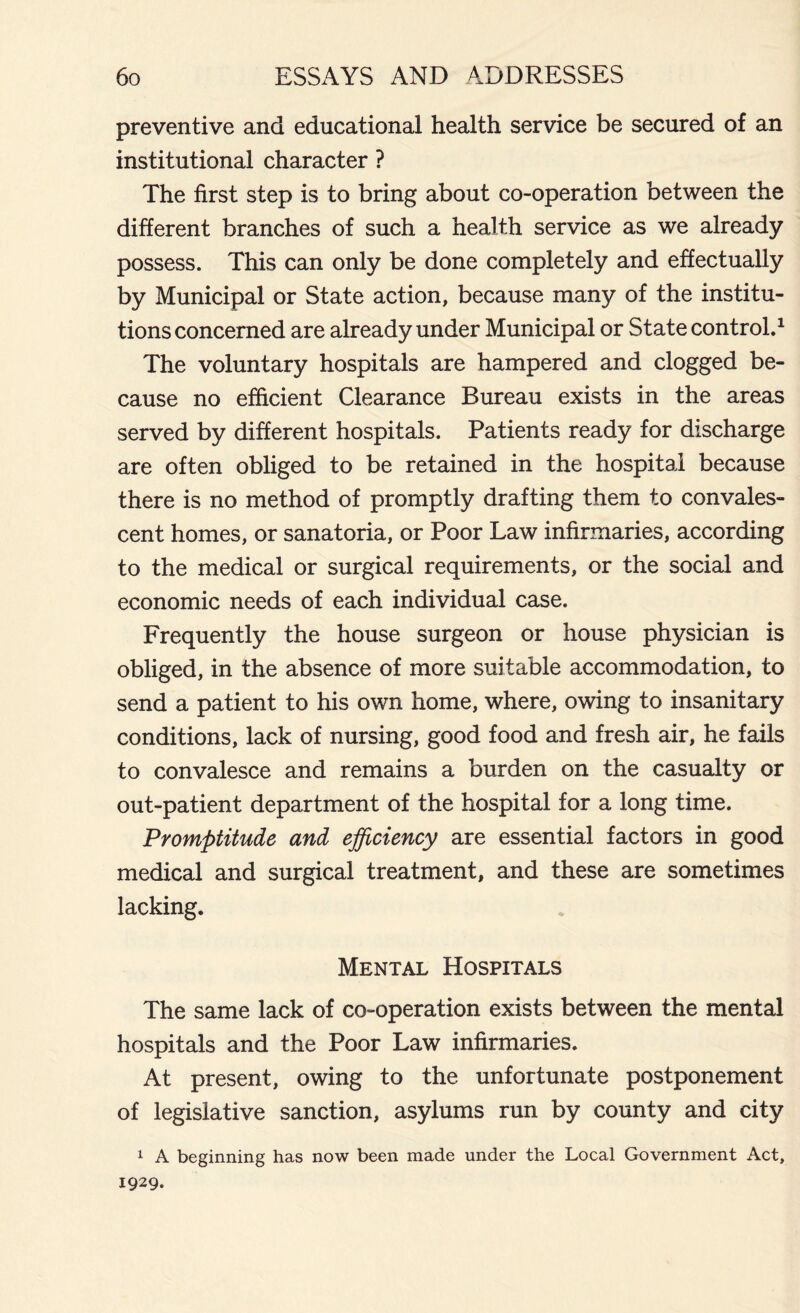 preventive and educational health service be secured of an institutional character ? The first step is to bring about co-operation between the different branches of such a health service as we already possess. This can only be done completely and effectually by Municipal or State action, because many of the institu- tions concerned are already under Municipal or State control.1 The voluntary hospitals are hampered and clogged be- cause no efficient Clearance Bureau exists in the areas served by different hospitals. Patients ready for discharge are often obliged to be retained in the hospital because there is no method of promptly drafting them to convales- cent homes, or sanatoria, or Poor Law infirmaries, according to the medical or surgical requirements, or the social and economic needs of each individual case. Frequently the house surgeon or house physician is obliged, in the absence of more suitable accommodation, to send a patient to his own home, where, owing to insanitary conditions, lack of nursing, good food and fresh air, he fails to convalesce and remains a burden on the casualty or out-patient department of the hospital for a long time. Promptitude and efficiency are essential factors in good medical and surgical treatment, and these are sometimes lacking. Mental Hospitals The same lack of co-operation exists between the mental hospitals and the Poor Law infirmaries. At present, owing to the unfortunate postponement of legislative sanction, asylums run by county and city 1 A beginning has now been made under the Local Government Act, 1929.