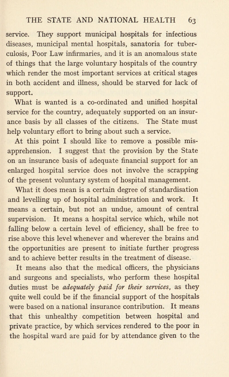 service. They support municipal hospitals for infectious diseases, municipal mental hospitals, sanatoria for tuber- culosis, Poor Law infirmaries, and it is an anomalous state of things that the large voluntary hospitals of the country which render the most important services at critical stages in both accident and illness, should be starved for lack of support. What is wanted is a co-ordinated and unified hospital service for the country, adequately supported on an insur- ance basis by all classes of the citizens. The State must help voluntary effort to bring about such a service. At this point I should like to remove a possible mis- apprehension. I suggest that the provision by the State on an insurance basis of adequate financial support for an enlarged hospital service does not involve the scrapping of the present voluntary system of hospital management. What it does mean is a certain degree of standardisation and levelling up of hospital administration and work. It means a certain, but not an undue, amount of central supervision. It means a hospital service which, while not falling below a certain level of efficiency, shall be free to rise above this level whenever and wherever the brains and the opportunities are present to initiate further progress and to achieve better results in the treatment of disease. It means also that the medical officers, the physicians and surgeons and specialists, who perform these hospital duties must be adequately paid for their services, as they quite well could be if the financial support of the hospitals were based on a national insurance contribution. It means that this unhealthy competition between hospital and private practice, by which services rendered to the poor in the hospital ward are paid for by attendance given to the