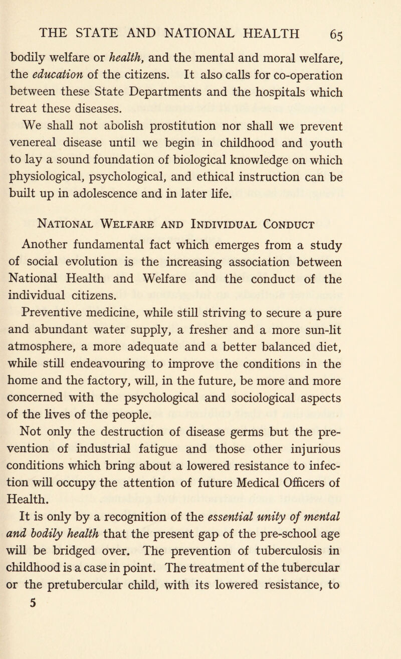 bodily welfare or health, and the mental and moral welfare, the education of the citizens. It also calls for co-operation between these State Departments and the hospitals which treat these diseases. We shall not abolish prostitution nor shall we prevent venereal disease until we begin in childhood and youth to lay a sound foundation of biological knowledge on which physiological, psychological, and ethical instruction can be built up in adolescence and in later life. National Welfare and Individual Conduct Another fundamental fact which emerges from a study of social evolution is the increasing association between National Health and Welfare and the conduct of the individual citizens. Preventive medicine, while still striving to secure a pure and abundant water supply, a fresher and a more sun-lit atmosphere, a more adequate and a better balanced diet, while still endeavouring to improve the conditions in the home and the factory, will, in the future, be more and more concerned with the psychological and sociological aspects of the lives of the people. Not only the destruction of disease germs but the pre- vention of industrial fatigue and those other injurious conditions which bring about a lowered resistance to infec- tion will occupy the attention of future Medical Officers of Health. It is only by a recognition of the essential unity of mental and bodily health that the present gap of the pre-school age will be bridged over. The prevention of tuberculosis in childhood is a case in point. The treatment of the tubercular or the pretubercular child, with its lowered resistance, to 5