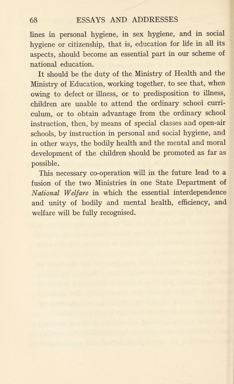 lines in personal hygiene, in sex hygiene, and in social hygiene or citizenship, that is, education for life in all its aspects, should become an essential part in our scheme of national education. It should be the duty of the Ministry of Health and the Ministry of Education, working together, to see that, when owing to defect or illness, or to predisposition to illness, children are unable to attend the ordinary school curri- culum, or to obtain advantage from the ordinary school instruction, then, by means of special classes and open-air schools, by instruction in personal and social hygiene, and in other ways, the bodily health and the mental and moral development of the children should be promoted as far as possible. This necessary co-operation will in the future lead to a fusion of the two Ministries in one State Department of National Welfare in which the essential interdependence and unity of bodily and mental health, efficiency, and welfare will be fully recognised.