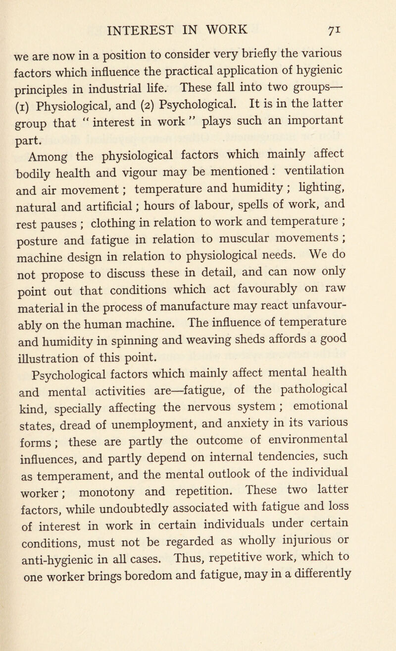 we are now in a position to consider very briefly the various factors which influence the practical application of hygienic principles in industrial life. These fall into two groups— (1) Physiological, and (2) Psychological. It is in the latter group that “ interest in work ” plays such an important part. Among the physiological factors which mainly affect bodily health and vigour may be mentioned : ventilation and air movement; temperature and humidity ; lighting, natural and artificial; hours of labour, spells of work, and rest pauses \ clothing in relation to work and temperature , posture and fatigue in relation to muscular movements , machine design in relation to physiological needs. We do not propose to discuss these in detail, and can now only point out that conditions which act favourably on raw material in the process of manufacture may react unfavour- ably on the human machine. The influence of temperature and humidity in spinning and weaving sheds affords a good illustration of this point. Psychological factors which mainly affect mental health and mental activities are—fatigue, of the pathological kind, specially affecting the nervous system ; emotional states, dread of unemployment, and anxiety in its various forms; these are partly the outcome of environmental influences, and partly depend on internal tendencies, such as temperament, and the mental outlook of the individual worker; monotony and repetition. These two latter factors, while undoubtedly associated with fatigue and loss of interest in work in certain individuals under certain conditions, must not be regarded as wholly injurious or anti-hygienic in all cases. Thus, repetitive work, which to one worker brings boredom and fatigue, may in a differently