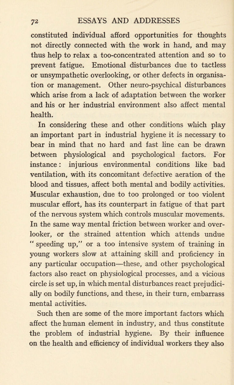 constituted individual afford opportunities for thoughts not directly connected with the work in hand, and may thus help to relax a too-concentrated attention and so to prevent fatigue. Emotional disturbances due to tactless or unsympathetic overlooking, or other defects in organisa- tion or management. Other neuro-psychical disturbances which arise from a lack of adaptation between the worker and his or her industrial environment also affect mental health. In considering these and other conditions which play an important part in industrial hygiene it is necessary to bear in mind that no hard and fast line can be drawn between physiological and psychological factors. For instance: injurious environmental conditions like bad ventilation, with its concomitant defective aeration of the blood and tissues, affect both mental and bodily activities. Muscular exhaustion, due to too prolonged or too violent muscular effort, has its counterpart in fatigue of that part of the nervous system which controls muscular movements. In the same way mental friction between worker and over- looker, or the strained attention which attends undue “ speeding up,” or a too intensive system of training in young workers slow at attaining skill and proficiency in any particular occupation—these, and other psychological factors also react on physiological processes, and a vicious circle is set up, in which mental disturbances react prejudici- ally on bodily functions, and these, in their turn, embarrass mental activities. Such then are some of the more important factors which affect the human element in industry, and thus constitute the problem of industrial hygiene. By their influence on the health and efficiency of individual workers they also