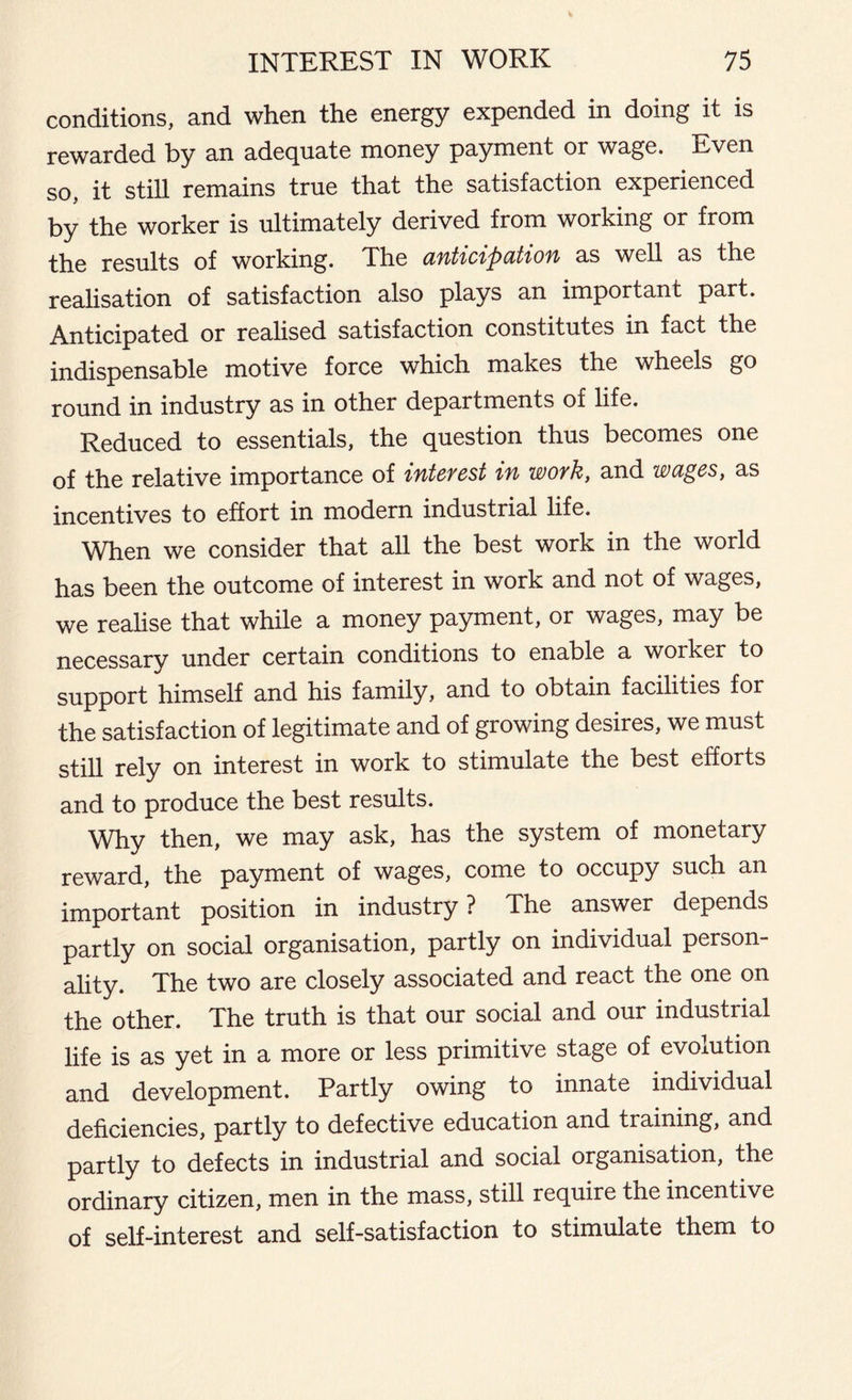 conditions, and when the energy expended in doing it is rewarded by an adequate money payment or wage. Even so, it still remains true that the satisfaction experienced by the worker is ultimately derived from working or from results of working. The anticipation as well as the realisation of satisfaction also plays an important part. Anticipated or realised satisfaction constitutes in fact the indispensable motive force which makes the wheels go round in industry as in other departments of life. Reduced to essentials, the question thus becomes one of the relative importance of interest in work, and wages, as incentives to effort in modern industrial life. When we consider that all the best work in the world has been the outcome of interest in work and not of wages, we realise that while a money payment, or wages, may be necessary under certain conditions to enable a worker to support himself and his family, and to obtain facilities for the satisfaction of legitimate and of growing desires, we must still rely on interest in work to stimulate the best efforts and to produce the best results. Why then, we may ask, has the system of monetary reward, the payment of wages, come to occupy such an important position in industry? The answer depends partly on social organisation, partly on individual person- ality. The two are closely associated and react the one on the other. The truth is that our social and our industrial life is as yet in a more or less primitive stage of evolution and development. Partly owing to innate individual deficiencies, partly to defective education and training, and partly to defects in industrial and social organisation, the ordinary citizen, men in the mass, still require the incentive of self-interest and self-satisfaction to stimulate them to