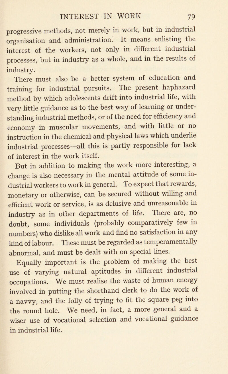 progressive methods, not merely in work, but in industrial organisation and administration. It means enlisting the interest of the workers, not only in different industrial processes, but in industry as a whole, and in the results of industry. %/ There must also be a better system of education and training for industrial pursuits. The present haphazard method by which adolescents drift into industrial life, with very little guidance as to the best way of learning or under- standing industrial methods, or of the need for efficiency and economy in muscular movements, and with little or no instruction in the chemical and physical laws which underlie industrial processes—all this is partly responsible for lack of interest in the work itself. But in addition to making the work more interesting, a change is also necessary in the mental attitude of some in- dustrial workers to work in general. To expect that rewards, monetary or otherwise, can be secured without willing and efficient work or service, is as delusive and unreasonable in industry as in other departments of life. There are, no doubt, some individuals (probably comparatively few in numbers) who dislike all work and find no satisfaction in any kind of labour. These must be regarded as temperamentally abnormal, and must be dealt with on special lines. Equally important is the problem of making the best use of varying natural aptitudes in different industrial occupations. We must realise the waste of human eneigy involved in putting the shorthand clerk to do the work of a navvy, and the folly of trying to fit the square peg into the round hole. We need, in fact, a more general and a wiser use of vocational selection and vocational guidance in industrial life.