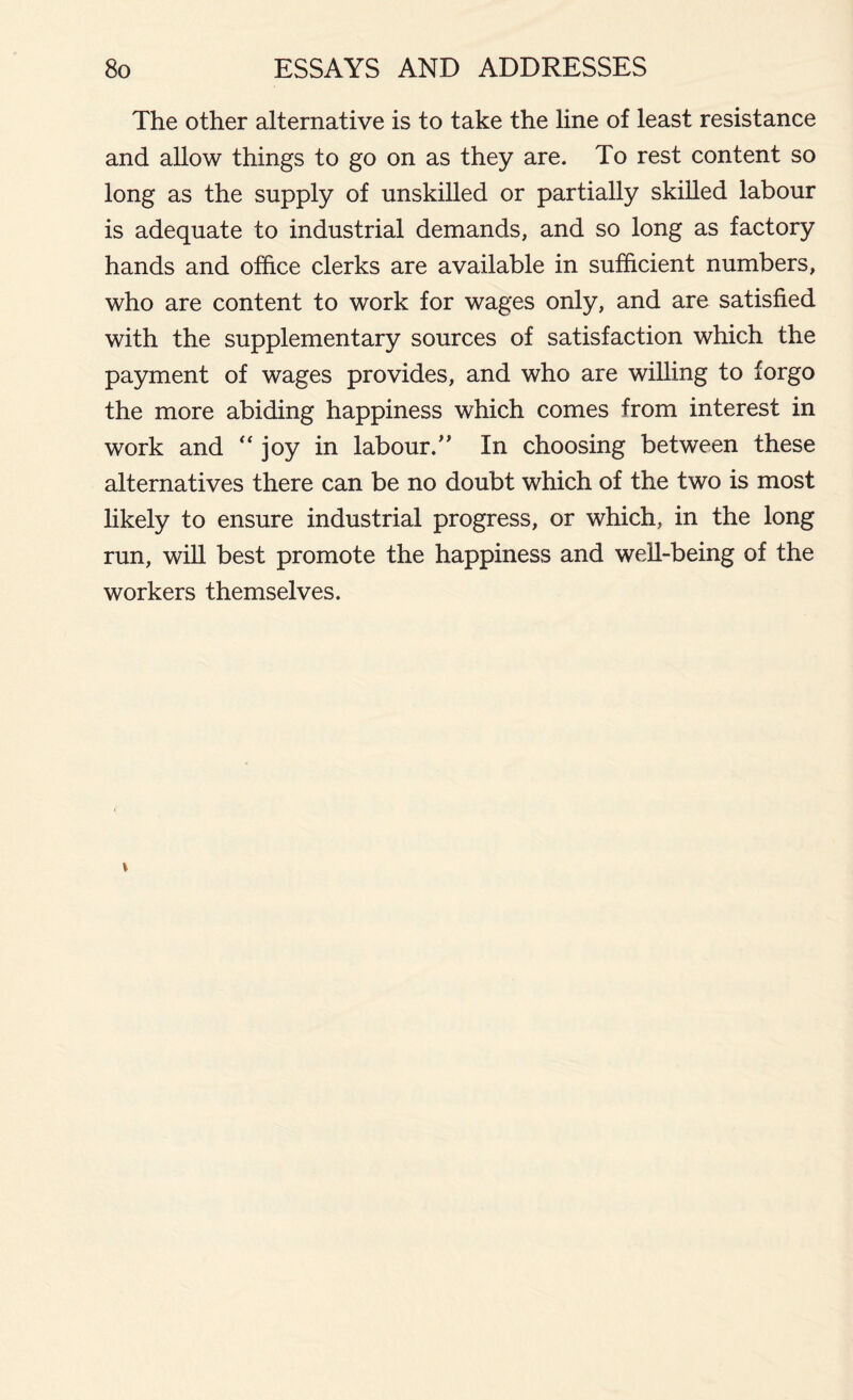 The other alternative is to take the line of least resistance and allow things to go on as they are. To rest content so long as the supply of unskilled or partially skilled labour is adequate to industrial demands, and so long as factory hands and office clerks are available in sufficient numbers, who are content to work for wages only, and are satisfied with the supplementary sources of satisfaction which the payment of wages provides, and who are willing to forgo the more abiding happiness which comes from interest in work and '‘joy in labour.” In choosing between these alternatives there can be no doubt which of the two is most likely to ensure industrial progress, or which, in the long run, will best promote the happiness and well-being of the workers themselves.