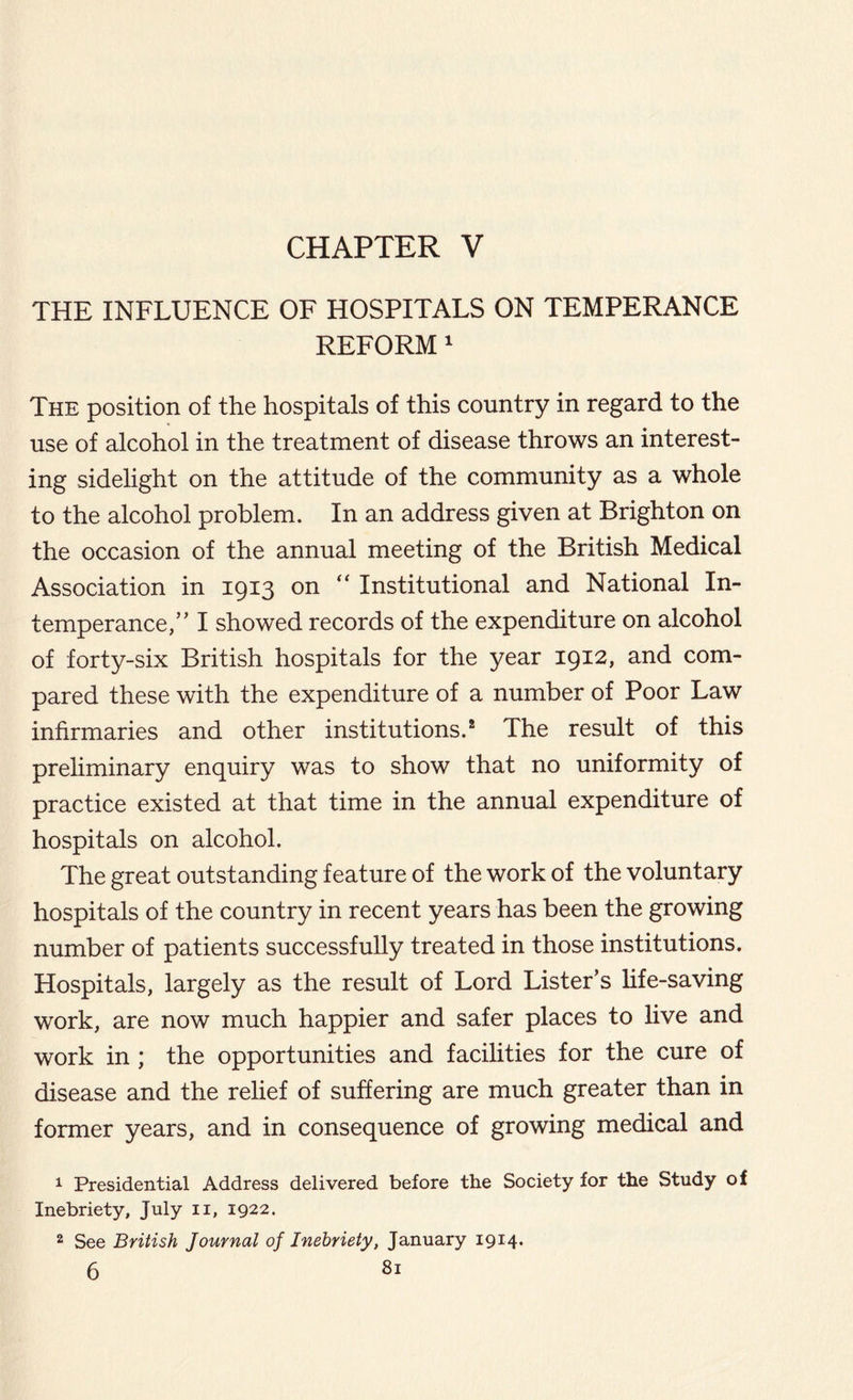 CHAPTER V THE INFLUENCE OF HOSPITALS ON TEMPERANCE REFORM 1 The position of the hospitals of this country in regard to the use of alcohol in the treatment of disease throws an interest- ing sidelight on the attitude of the community as a whole to the alcohol problem. In an address given at Brighton on the occasion of the annual meeting of the British Medical Association in 1913 on “ Institutional and National In- temperance,’’ I showed records of the expenditure on alcohol of forty-six British hospitals for the year 1912, and com- pared these with the expenditure of a number of Poor Law infirmaries and other institutions.2 The result of this preliminary enquiry was to show that no uniformity of practice existed at that time in the annual expenditure of hospitals on alcohol. The great outstanding feature of the work of the voluntary hospitals of the country in recent years has been the growing number of patients successfully treated in those institutions. Hospitals, largely as the result of Lord Lister’s life-saving work, are now much happier and safer places to live and work in ; the opportunities and facilities for the cure of disease and the relief of suffering are much greater than in former years, and in consequence of growing medical and 1 Presidential Address delivered before the Society for the Study of Inebriety, July n, 1922. 2 See British Journal of Inebriety, January 1914.