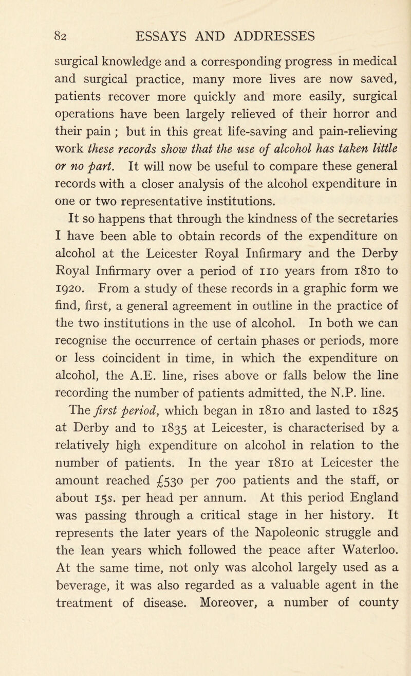 surgical knowledge and a corresponding progress in medical and surgical practice, many more lives are now saved, patients recover more quickly and more easily, surgical operations have been largely relieved of their horror and their pain ; but in this great life-saving and pain-relieving work these records show that the use of alcohol has taken little or no part. It will now be useful to compare these general records with a closer analysis of the alcohol expenditure in one or two representative institutions. It so happens that through the kindness of the secretaries I have been able to obtain records of the expenditure on alcohol at the Leicester Royal Infirmary and the Derby Royal Infirmary over a period of no years from 1810 to 1920. From a study of these records in a graphic form we find, first, a general agreement in outline in the practice of the two institutions in the use of alcohol. In both we can recognise the occurrence of certain phases or periods, more or less coincident in time, in which the expenditure on alcohol, the A.E. line, rises above or falls below the line recording the number of patients admitted, the N.P. line. The first period, which began in 1810 and lasted to 1825 at Derby and to 1835 at Leicester, is characterised by a relatively high expenditure on alcohol in relation to the number of patients. In the year 1810 at Leicester the amount reached £530 per 700 patients and the staff, or about 15s. per head per annum. At this period England was passing through a critical stage in her history. It represents the later years of the Napoleonic struggle and the lean years which followed the peace after Waterloo. At the same time, not only was alcohol largely used as a beverage, it was also regarded as a valuable agent in the treatment of disease. Moreover, a number of county