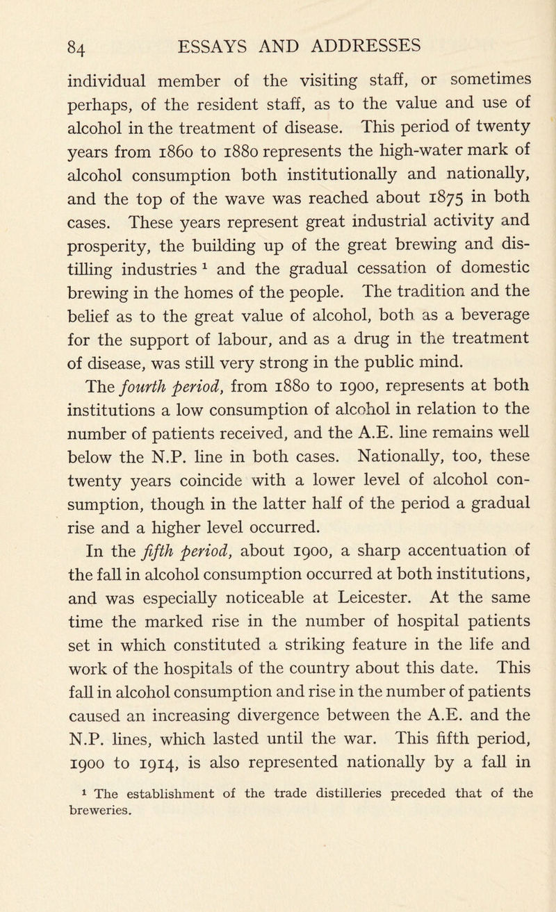 individual member of the visiting staff, or sometimes perhaps, of the resident staff, as to the value and use of alcohol in the treatment of disease. This period of twenty years from i860 to 1880 represents the high-water mark of alcohol consumption both institutionally and nationally, and the top of the wave was reached about 1875 in both cases. These years represent great industrial activity and prosperity, the building up of the great brewing and dis- tilling industries 1 and the gradual cessation of domestic brewing in the homes of the people. The tradition and the belief as to the great value of alcohol, both as a beverage for the support of labour, and as a drug in the treatment of disease, was still very strong in the public mind. The fourth period, from 1880 to 1900, represents at both institutions a low consumption of alcohol in relation to the number of patients received, and the A.E. line remains well below the N.P. line in both cases. Nationally, too, these twenty years coincide with a lower level of alcohol con- sumption, though in the latter half of the period a gradual rise and a higher level occurred. In the fifth period, about 1900, a sharp accentuation of the fall in alcohol consumption occurred at both institutions, and was especially noticeable at Leicester. At the same time the marked rise in the number of hospital patients set in which constituted a striking feature in the life and work of the hospitals of the country about this date. This fall in alcohol consumption and rise in the number of patients caused an increasing divergence between the A.E. and the N.P. lines, which lasted until the war. This fifth period, 1900 to 1914, is also represented nationally by a fall in 1 The establishment of the trade distilleries preceded that of the breweries.