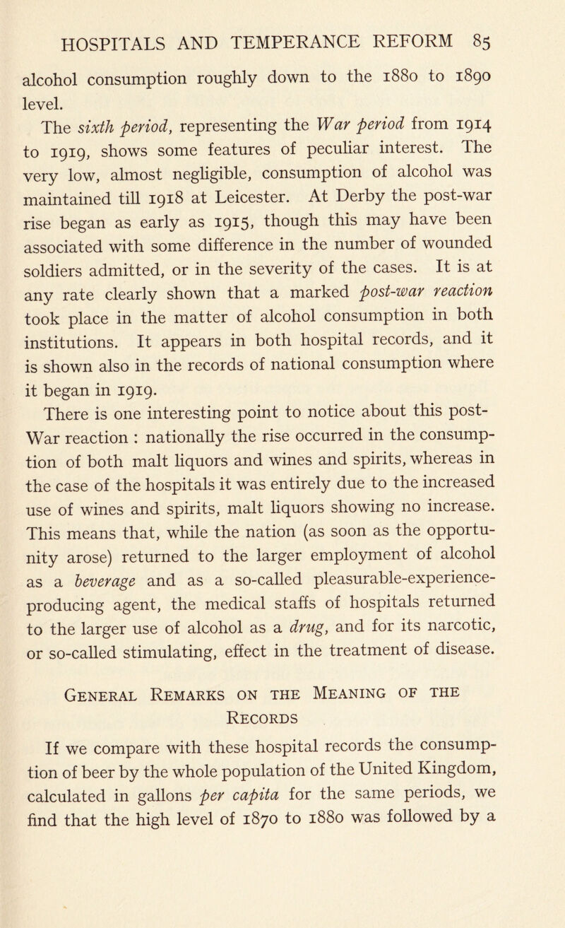 alcohol consumption roughly down to the 1880 to 1890 level. The sixth period, representing the War period from 1914 to 1919, shows some features of peculiar interest. The very low, almost negligible, consumption of alcohol was maintained till 1918 at Leicester. At Derby the post-war rise began as early as 1915, though this may have been associated with some difference in the number of wounded soldiers admitted, or in the severity of the cases. It is at any rate clearly shown that a marked post-war reaction took place in the matter of alcohol consumption in both institutions. It appears in both hospital records, and it is shown also in the records of national consumption where it began in 1919. There is one interesting point to notice about this post- war reaction : nationally the rise occurred in the consump- tion of both malt liquors and wines and spirits, whereas in the case of the hospitals it was entirely due to the increased use of wines and spirits, malt liquors showing no increase. This means that, while the nation (as soon as the opportu- nity arose) returned to the larger employment of alcohol as a beverage and as a so-called pleasurable-experience- producing agent, the medical staffs of hospitals returned to the larger use of alcohol as a drug, and for its narcotic, or so-called stimulating, effect in the treatment of disease. General Remarks on the Meaning of the Records If we compare with these hospital records the consump- tion of beer by the whole population of the United Kingdom, calculated in gallons per capita for the same periods, we find that the high level of 1870 to 1880 was followed by a