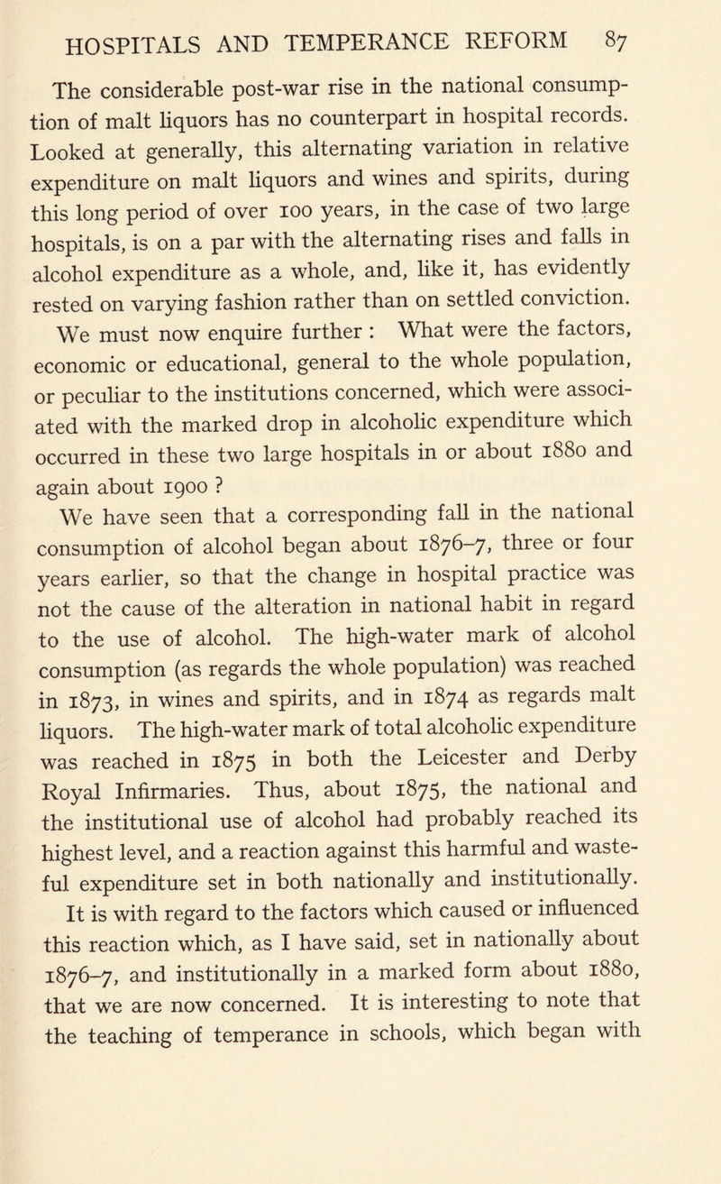 The considerable post-war rise in the national consump- tion of malt liquors has no counterpart in hospital records. Looked at generally, this alternating variation in relative expenditure on malt liquors and wines and spirits, during this long period of over 100 years, in the case of two large hospitals, is on a par with the alternating rises and falls in alcohol expenditure as a whole, and, like it, has evidently rested on varying fashion rather than on settled conviction. We must now enquire further : What were the factors, economic or educational, general to the whole population, or peculiar to the institutions concerned, which were associ- ated with the marked drop in alcoholic expenditure which occurred in these two large hospitals in or about 1880 and again about 1900 ? We have seen that a corresponding fall in the national consumption of alcohol began about 1876—7, three or four years earlier, so that the change in hospital practice was not the cause of the alteration in national habit in regard to the use of alcohol. The high-water mark of alcohol consumption (as regards the whole population) was reached in 1873, in wines and spirits, and in 1874 as regards malt liquors. The high-water mark of total alcoholic expenditure was reached in 1875 in both the Leicester and Derby Royal Infirmaries. Thus, about 1875, the national and the institutional use of alcohol had probably reached its highest level, and a reaction against this harmful and waste- ful expenditure set in both nationally and institutionally. It is with regard to the factors which caused or influenced this reaction which, as I have said, set in nationally about 1876-7, and institutionally in a marked form about 1880, that we are now concerned. It is interesting to note that the teaching of temperance in schools, which began with