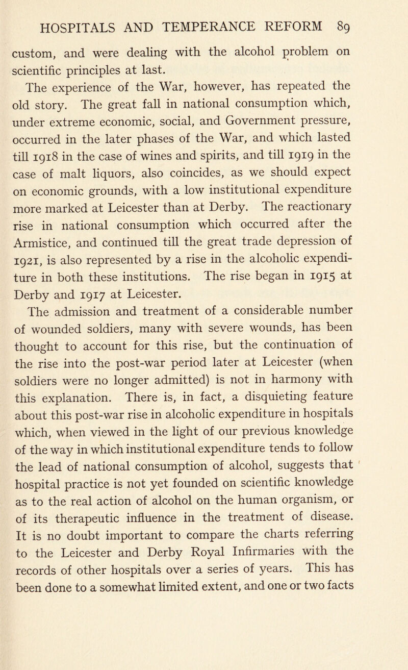 custom, and were dealing with the alcohol problem on scientific principles at last. The experience of the War, however, has repeated the old story. The great fall in national consumption which, under extreme economic, social, and Government pressure, occurred in the later phases of the War, and which lasted till 1918 in the case of wines and spirits, and till 1919 iR the case of malt liquors, also coincides, as we should expect on economic grounds, with a low institutional expenditure more marked at Leicester than at Derby. The reactionary rise in national consumption which occurred after the Armistice, and continued till the great trade depression of 1921, is also represented by a rise in the alcoholic expendi- ture in both these institutions. The rise began in 1915 at Derby and 1917 at Leicester. The admission and treatment of a considerable number of wounded soldiers, many with severe wounds, has been thought to account for this rise, but the continuation of the rise into the post-war period later at Leicester (when soldiers were no longer admitted) is not in harmony with this explanation. There is, in fact, a disquieting feature about this post-war rise in alcoholic expenditure in hospitals which, when viewed in the light of our previous knowledge of the way in which institutional expenditure tends to follow the lead of national consumption of alcohol, suggests that hospital practice is not yet founded on scientific knowledge as to the real action of alcohol on the human organism, or of its therapeutic influence in the treatment of disease. It is no doubt important to compare the charts referring to the Leicester and Derby Royal Infirmaries with the records of other hospitals over a series of years. This has been done to a somewhat limited extent, and one or two facts