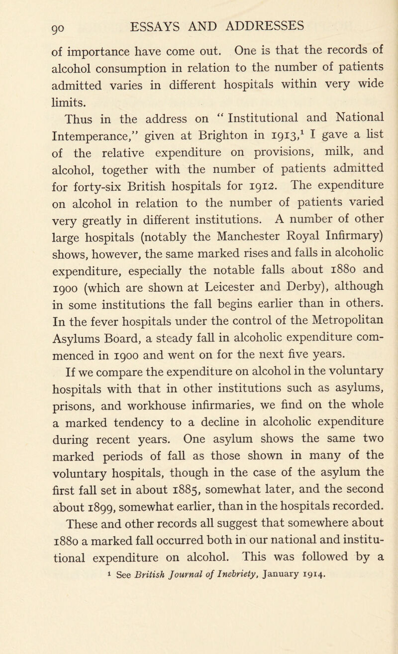 of importance have come out. One is that the records of alcohol consumption in relation to the number of patients admitted varies in different hospitals within very wide limits. Thus in the address on “ Institutional and National Intemperance/’ given at Brighton in 1913,1 I gave a list of the relative expenditure on provisions, milk, and alcohol, together with the number of patients admitted for forty-six British hospitals for 1912. The expenditure on alcohol in relation to the number of patients varied very greatly in different institutions. A number of other large hospitals (notably the Manchester Royal Infirmary) shows, however, the same marked rises and falls in alcoholic expenditure, especially the notable falls about 1880 and 1900 (which are shown at Leicester and Derby), although in some institutions the fall begins earlier than in others. In the fever hospitals under the control of the Metropolitan Asylums Board, a steady fall in alcoholic expenditure com- menced in 1900 and went on for the next five years. If we compare the expenditure on alcohol in the voluntary hospitals with that in other institutions such as asylums, prisons, and workhouse infirmaries, we find on the whole a marked tendency to a decline in alcoholic expenditure during recent years. One asylum shows the same two marked periods of fall as those shown in many of the voluntary hospitals, though in the case of the asylum the first fall set in about 1885, somewhat later, and the second about 1899, somewhat earlier, than in the hospitals recorded. These and other records all suggest that somewhere about 1880 a marked fall occurred both in our national and institu- tional expenditure on alcohol. This was followed by a 1 See British Journal of Inebriety, January 1914.