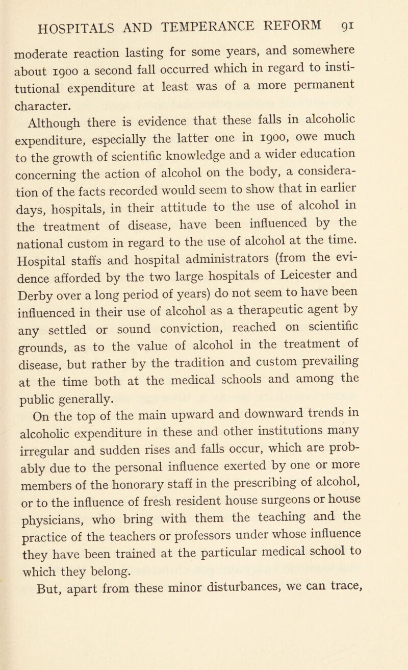 moderate reaction lasting for some years, and somewhere about 1900 a second fall occurred which in regard to insti- tutional expenditure at least was of a more permanent character. Although there is evidence that these falls in alcoholic expenditure, especially the latter one in 1900, owe much to the growth of scientific knowledge and a wider education concerning the action of alcohol on the body, a considera- tion of the facts recorded would seem to show that in earlier days, hospitals, in their attitude to the use of alcohol in the treatment of disease, have been influenced by the national custom in regard to the use of alcohol at the time. Hospital staffs and hospital administrators (from the evi- dence afforded by the two large hospitals of Leicester and Derby over a long period of years) do not seem to have been influenced in their use of alcohol as a therapeutic agent by any settled or sound conviction, reached on scientific grounds, as to the value of alcohol in the treatment of disease, but rather by the tradition and custom prevailing at the time both at the medical schools and among the public generally. On the top of the main upward and downward trends in alcoholic expenditure in these and other institutions many irregular and sudden rises and falls occur, which are prob- ably due to the personal influence exerted by one or more members of the honorary staff in the prescribing of alcohol, or to the influence of fresh resident house surgeons or house physicians, who bring with them the teaching and the practice of the teachers or professors under whose influence they have been trained at the particular medical school to which they belong. But, apart from these minor disturbances, we can trace.