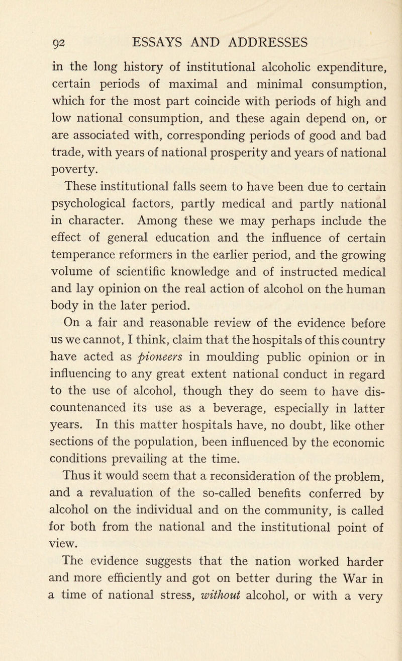 in the long history of institutional alcoholic expenditure, certain periods of maximal and minimal consumption, which for the most part coincide with periods of high and low national consumption, and these again depend on, or are associated with, corresponding periods of good and bad trade, with years of national prosperity and years of national poverty. These institutional falls seem to have been due to certain psychological factors, partly medical and partly national in character. Among these we may perhaps include the effect of general education and the influence of certain temperance reformers in the earlier period, and the growing volume of scientific knowledge and of instructed medical and lay opinion on the real action of alcohol on the human body in the later period. On a fair and reasonable review of the evidence before us we cannot, I think, claim that the hospitals of this country have acted as pioneers in moulding public opinion or in influencing to any great extent national conduct in regard to the use of alcohol, though they do seem to have dis- countenanced its use as a beverage, especially in latter years. In this matter hospitals have, no doubt, like other sections of the population, been influenced by the economic conditions prevailing at the time. Thus it would seem that a reconsideration of the problem, and a revaluation of the so-called benefits conferred by alcohol on the individual and on the community, is called for both from the national and the institutional point of view. The evidence suggests that the nation worked harder and more efficiently and got on better during the War in a time of national stress, without alcohol, or with a very