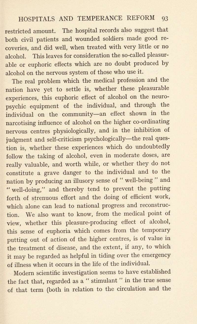 restricted amount. The hospital records also suggest that both civil patients and wounded soldiers made good re- coveries, and did well, when treated with very little or no alcohol. This leaves for consideration the so-called pleasur- able or euphoric effects which are no doubt produced by alcohol on the nervous system of those who use it. The real problem which the medical profession and the nation have yet to settle is, whether these pleasurable experiences, this euphoric effect of alcohol on the neuro- psychic equipment of the individual, and through the individual on the community—an effect shown in the narcotising influence of alcohol on the higher co-ordinating nervous centres physiologically, and in the inhibition of judgment and self-criticism psychologically—the real ques- tion is, whether these experiences which do undoubtedly follow the taking of alcohol, even in moderate doses, are really valuable, and worth while, or whether they do not constitute a grave danger to the individual and to the nation by producing an illusory sense of “ well-being and well-doing,” and thereby tend to prevent the putting forth of strenuous effort and the doing of efficient work, which alone can lead to national progress and reconstruc- tion. We also want to know, from the medical point of view, whether this pleasure-producing effect of alcohol, this sense of euphoria which comes from the temporary putting out of action of the higher centres, is of value in the treatment of disease, and the extent, if any, to which it may be regarded as helpful in tiding over the emergency of illness when it occurs in the life of the individual. Modern scientific investigation seems to have established the fact that, regarded as a  stimulant ” in the true sense of that term (both in relation to the circulation and the