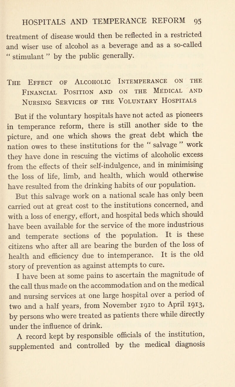 treatment of disease would then be reflected in a restricted and wiser use of alcohol as a beverage and as a so-called “ stimulant ” by the public generally. The Effect of Alcoholic Intemperance on the Financial Position and on the Medical and Nursing Services of the Voluntary Hospitals But if the voluntary hospitals have not acted as pioneers in temperance reform, there is still another side to the picture, and one which shows the great debt which the nation owes to these institutions for the “ salvage work they have done in rescuing the victims of alcoholic excess from the effects of their self-indulgence, and in minimising the loss of life, limb, and health, which would otherwise have resulted from the drinking habits of our population. But this salvage work on a national scale has only been carried out at great cost to the institutions concerned, and with a loss of energy, effort, and hospital beds which should have been available for the service of the more industrious and temperate sections of the population. It is these citizens who after all are bearing the burden of the loss of health and efficiency due to intemperance. It is the old story of prevention as against attempts to cure. I have been at some pains to ascertain the magnitude of the call thus made on the accommodation and on the medical and nursing services at one large hospital over a period of two and a half years, from November 1910 to April 1913, by persons who were treated as patients there while directly under the influence of drink. A record kept by responsible officials of the institution, supplemented and controlled by the medical diagnosis