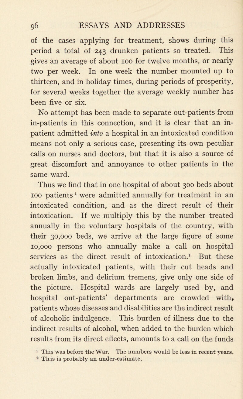 of the cases applying for treatment, shows during this period a total of 243 drunken patients so treated. This gives an average of about 100 for twelve months, or nearly two per week. In one week the number mounted up to thirteen, and in holiday times, during periods of prosperity, for several weeks together the average weekly number has been five or six. No attempt has been made to separate out-patients from in-patients in this connection, and it is clear that an in- patient admitted into a hospital in an intoxicated condition means not only a serious case, presenting its own peculiar calls on nurses and doctors, but that it is also a source of great discomfort and annoyance to other patients in the same ward. Thus we find that in one hospital of about 300 beds about 100 patients1 were admitted annually for treatment in an intoxicated condition, and as the direct result of their intoxication. If we multiply this by the number treated annually in the voluntary hospitals of the country, with their 30,000 beds, we arrive at the large figure of some 10,000 persons who annually make a call on hospital services as the direct result of intoxication.2 But these actually intoxicated patients, with their cut heads and broken limbs, and delirium tremens, give only one side of the picture. Hospital wards are largely used by, and hospital out-patients' departments are crowded with, patients whose diseases and disabilities are the indirect result of alcoholic indulgence. This burden of illness due to the indirect results of alcohol, when added to the burden which results from its direct effects, amounts to a call on the funds 1 This was before the War. The numbers would be less in recent years. 2 This is probably an under-estimate.