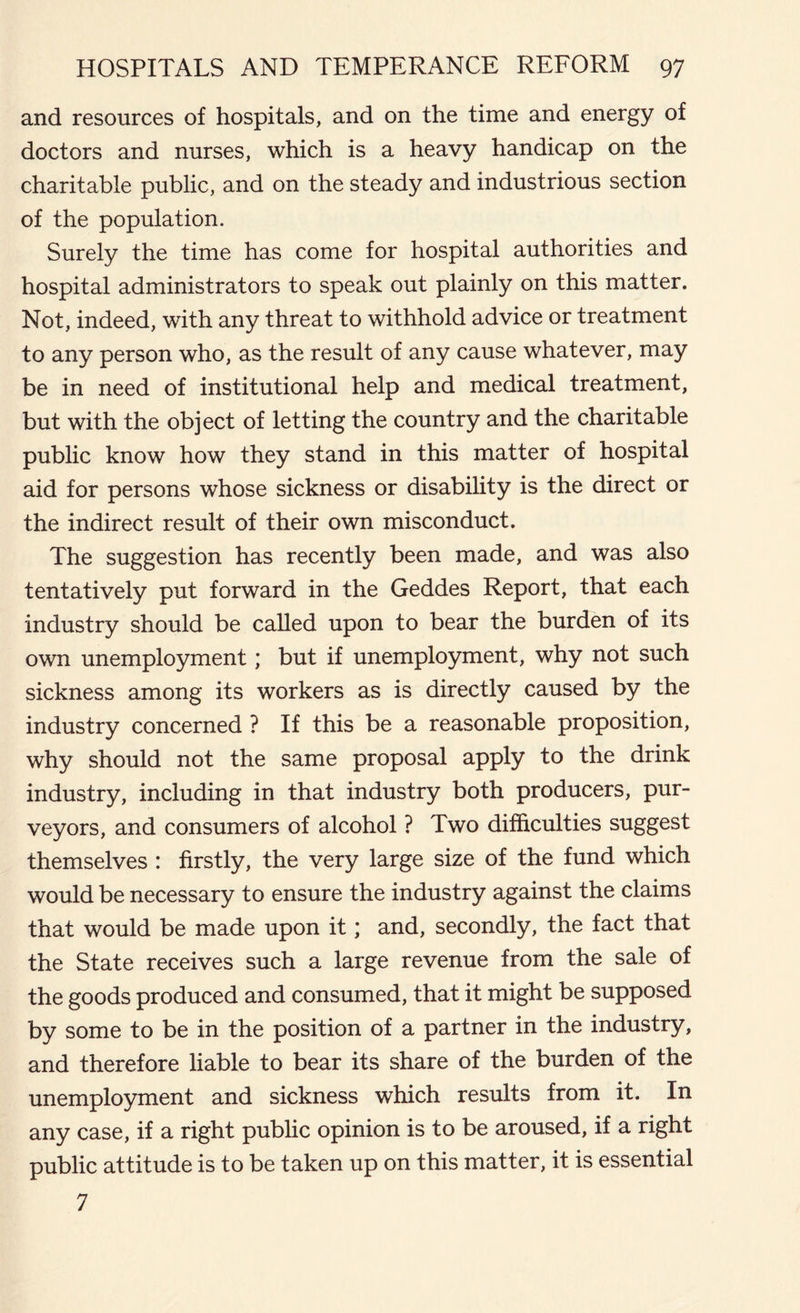 and resources of hospitals, and on the time and energy of doctors and nurses, which is a heavy handicap on the charitable public, and on the steady and industrious section of the population. Surely the time has come for hospital authorities and hospital administrators to speak out plainly on this matter. Not, indeed, with any threat to withhold advice or treatment to any person who, as the result of any cause whatever, may be in need of institutional help and medical treatment, but with the object of letting the country and the charitable public know how they stand in this matter of hospital aid for persons whose sickness or disability is the direct or the indirect result of their own misconduct. The suggestion has recently been made, and was also tentatively put forward in the Geddes Report, that each industry should be called upon to bear the burden of its own unemployment; but if unemployment, why not such sickness among its workers as is directly caused by the industry concerned ? If this be a reasonable proposition, why should not the same proposal apply to the drink industry, including in that industry both producers, pur- veyors, and consumers of alcohol ? Two difficulties suggest themselves : firstly, the very large size of the fund which would be necessary to ensure the industry against the claims that would be made upon it; and, secondly, the fact that the State receives such a large revenue from the sale of the goods produced and consumed, that it might be supposed by some to be in the position of a partner in the industry, and therefore liable to bear its share of the burden of the unemployment and sickness which results from it. In any case, if a right public opinion is to be aroused, if a right public attitude is to be taken up on this matter, it is essential 7