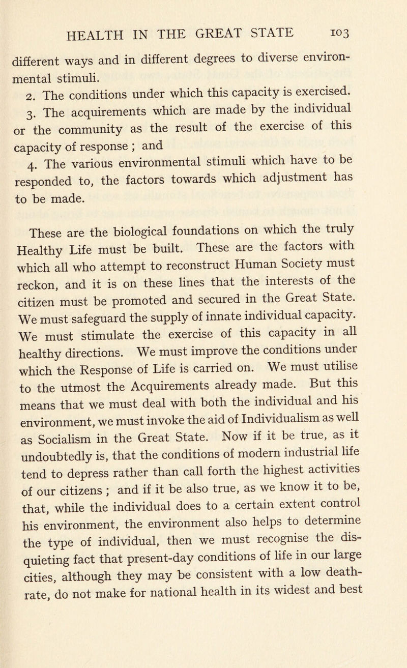 different ways and in different degrees to diverse environ- mental stimuli. 2. The conditions under which this capacity is exercised. 3. The acquirements which are made by the individual or the community as the result of the exercise of this capacity of response ; and 4. The various environmental stimuli which have to be responded to, the factors towards which adjustment has to be made. These are the biological foundations on which the truly Healthy Life must be built. These are the factors with which all who attempt to reconstruct Human Society must reckon, and it is on these lines that the interests of the citizen must be promoted and secured in the Great State. We must safeguard the supply of innate individual capacity. We must stimulate the exercise of this capacity in all healthy directions. We must improve the conditions under which the Response of Life is carried on. We must utilise to the utmost the Acquirements already made. But this means that we must deal with both the individual and his environment, we must invoke the aid of Individualism as well as Socialism in the Great State. Now if it be true, as it undoubtedly is, that the conditions of modern industrial life tend to depress rather than call forth the highest activities of our citizens ; and if it be also true, as we know it to be, that, while the individual does to a certain extent control his environment, the environment also helps to determine the type of individual, then we must recognise the dis- quieting fact that present-day conditions of life in our large cities, although they may be consistent with a low death- rate, do not make for national health in its widest and best