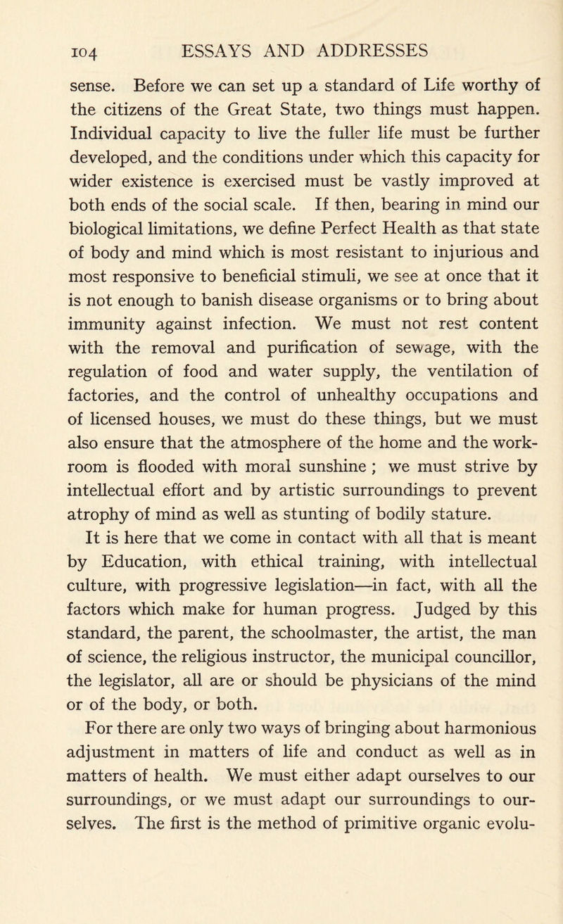 sense. Before we can set up a standard of Life worthy of the citizens of the Great State, two things must happen. Individual capacity to live the fuller life must be further developed, and the conditions under which this capacity for wider existence is exercised must be vastly improved at both ends of the social scale. If then, bearing in mind our biological limitations, we define Perfect Health as that state of body and mind which is most resistant to injurious and most responsive to beneficial stimuli, we see at once that it is not enough to banish disease organisms or to bring about immunity against infection. We must not rest content with the removal and purification of sewage, with the regulation of food and water supply, the ventilation of factories, and the control of unhealthy occupations and of licensed houses, we must do these things, but we must also ensure that the atmosphere of the home and the work- room is flooded with moral sunshine ; we must strive by intellectual effort and by artistic surroundings to prevent atrophy of mind as well as stunting of bodily stature. It is here that we come in contact with all that is meant by Education, with ethical training, with intellectual culture, with progressive legislation—in fact, with all the factors which make for human progress. Judged by this standard, the parent, the schoolmaster, the artist, the man of science, the religious instructor, the municipal councillor, the legislator, all are or should be physicians of the mind or of the body, or both. For there are only two ways of bringing about harmonious adjustment in matters of life and conduct as well as in matters of health. We must either adapt ourselves to our surroundings, or we must adapt our surroundings to our- selves. The first is the method of primitive organic evolu-