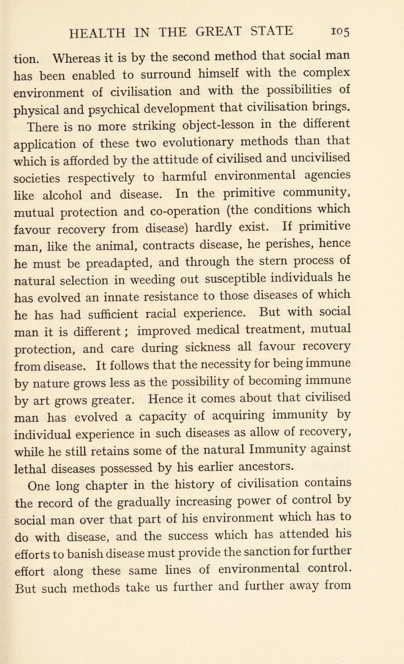 tion. Whereas it is by the second method that social man has been enabled to surround himself with the complex environment of civilisation and with the possibilities of physical and psychical development that civilisation brings. There is no more striking object-lesson in the different application of these two evolutionary methods than that which is afforded by the attitude of civilised and uncivilised societies respectively to harmful environmental agencies like alcohol and disease. In the primitive community, mutual protection and co-operation (the conditions which favour recovery from disease) hardly exist. If primitive man, like the animal, contracts disease, he perishes, hence he must be preadapted, and through the stern process of natural selection in weeding out susceptible individuals he has evolved an innate resistance to those diseases of which he has had sufficient racial experience. But with social man it is different \ improved medical treatment, mutual protection, and care during sickness all favour recovery from disease. It follows that the necessity for being immune by nature grows less as the possibility of becoming immune by art grows greater. Hence it comes about that civilised man has evolved a capacity of acquiring immunity by individual experience in such diseases as allow of recovery, while he still retains some of the natural Immunity against lethal diseases possessed by his earlier ancestors. One long chapter in the history of civilisation contains the record of the gradually increasing power of control by social man over that part of his environment which has to do with disease, and the success which has attended his efforts to banish disease must provide the sanction for further effort along these same lines of environmental control. But such methods take us further and further away from