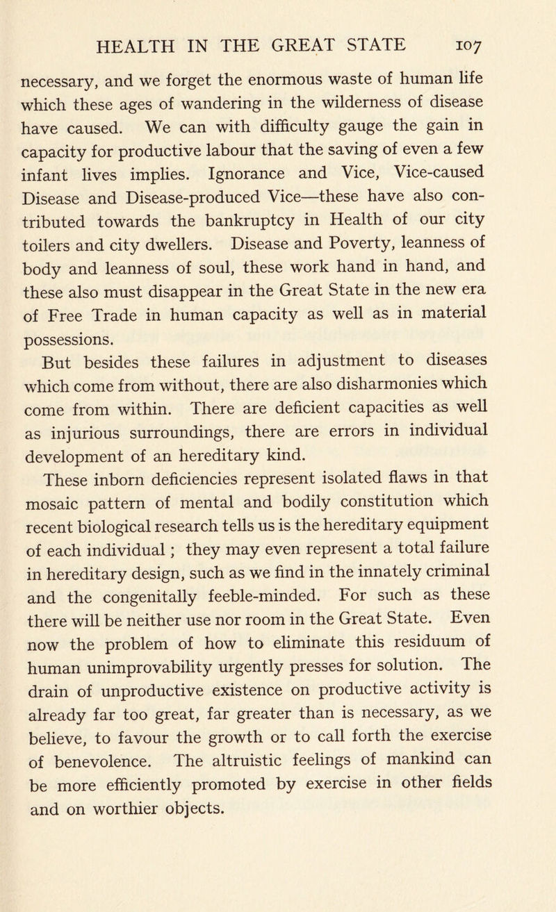 necessary, and we forget the enormous waste of human life which these ages of wandering in the wilderness of disease have caused. We can with difficulty gauge the gain in capacity for productive labour that the saving of even a few infant lives implies. Ignorance and Vice, Vice-caused Disease and Disease-produced Vice—these have also con- tributed towards the bankruptcy in Health of our city toilers and city dwellers. Disease and Poverty, leanness of body and leanness of soul, these work hand in hand, and these also must disappear in the Great State in the new era of Free Trade in human capacity as well as in material possessions. But besides these failures in adjustment to diseases which come from without, there are also disharmonies which come from within. There are deficient capacities as well as injurious surroundings, there are errors in individual development of an hereditary kind. These inborn deficiencies represent isolated flaws in that mosaic pattern of mental and bodily constitution which recent biological research tells us is the hereditary equipment of each individual; they may even represent a total failure in hereditary design, such as we find in the innately criminal and the congenitally feeble-minded. For such as these there will be neither use nor room in the Great State. Even now the problem of how to eliminate this residuum of human unimprovability urgently presses for solution. The drain of unproductive existence on productive activity is already far too great, far greater than is necessary, as we believe, to favour the growth or to call forth the exercise of benevolence. The altruistic feelings of mankind can be more efficiently promoted by exercise in other fields and on worthier objects.