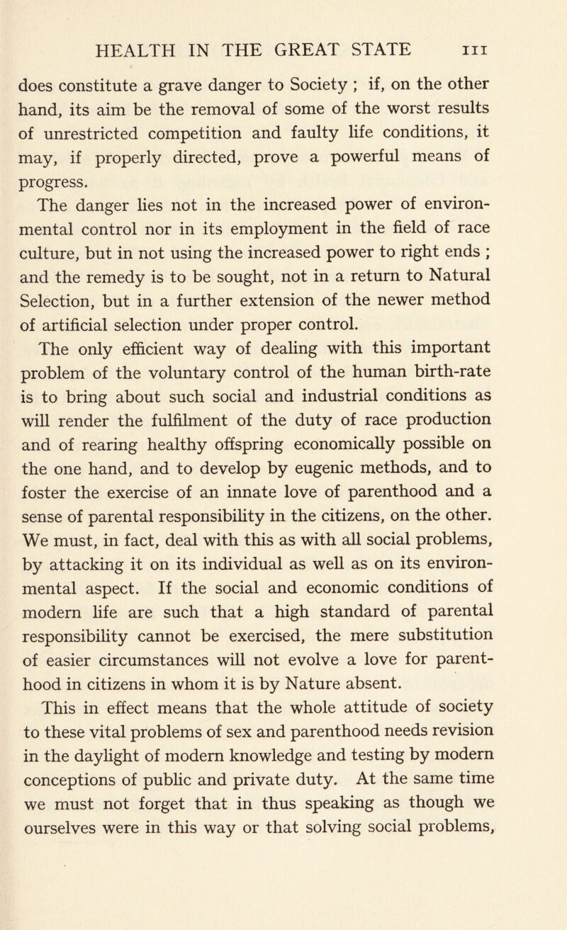 does constitute a grave danger to Society ; if, on the other hand, its aim be the removal of some of the worst results of unrestricted competition and faulty life conditions, it may, if properly directed, prove a powerful means of progress. The danger lies not in the increased power of environ- mental control nor in its employment in the field of race culture, but in not using the increased power to right ends ; and the remedy is to be sought, not in a return to Natural Selection, but in a further extension of the newer method of artificial selection under proper control. The only efficient way of dealing with this important problem of the voluntary control of the human birth-rate is to bring about such social and industrial conditions as will render the fulfilment of the duty of race production and of rearing healthy offspring economically possible on the one hand, and to develop by eugenic methods, and to foster the exercise of an innate love of parenthood and a sense of parental responsibility in the citizens, on the other. We must, in fact, deal with this as with all social problems, by attacking it on its individual as well as on its environ- mental aspect. If the social and economic conditions of modern life are such that a high standard of parental responsibility cannot be exercised, the mere substitution of easier circumstances will not evolve a love for parent- hood in citizens in whom it is by Nature absent. This in effect means that the whole attitude of society to these vital problems of sex and parenthood needs revision in the daylight of modem knowledge and testing by modern conceptions of public and private duty. At the same time we must not forget that in thus speaking as though we ourselves were in this way or that solving social problems,