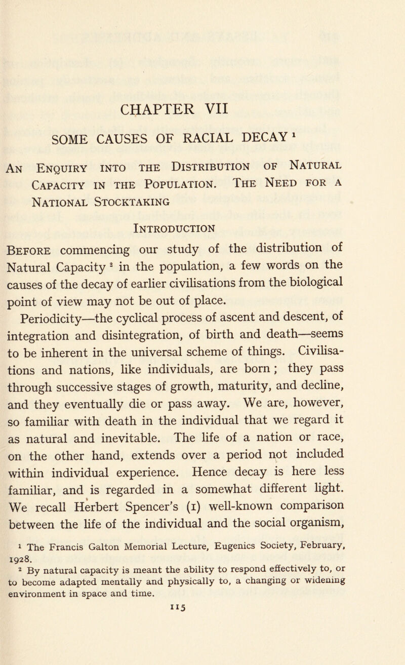 SOME CAUSES OF RACIAL DECAY1 An Enquiry into the Distribution of Natural Capacity in the Population. The Need for a National Stocktaking Introduction Before commencing our study of the distribution of Natural Capacity 2 in the population, a few words on the causes of the decay of earlier civilisations from the biological point of view may not be out of place. Periodicity—the cyclical process of ascent and descent, of integration and disintegration, of birth and death—seems to be inherent in the universal scheme of things. Civilisa- tions and nations, like individuals, are born; they pass through successive stages of growth, maturity, and decline, and they eventually die or pass away. We are, however, so familiar with death in the individual that we regard it as natural and inevitable. The life of a nation or race, on the other hand, extends over a period not included within individual experience. Hence decay is here less familiar, and is regarded in a somewhat different light. We recall Herbert Spencer’s (i) well-known comparison between the life of the individual and the social organism, 1 The Francis Gallon Memorial Lecture, Eugenics Society, February, 1928. 2 By natural capacity is meant the ability to respond effectively to, or to become adapted mentally and physically to, a changing or widening environment in space and time.
