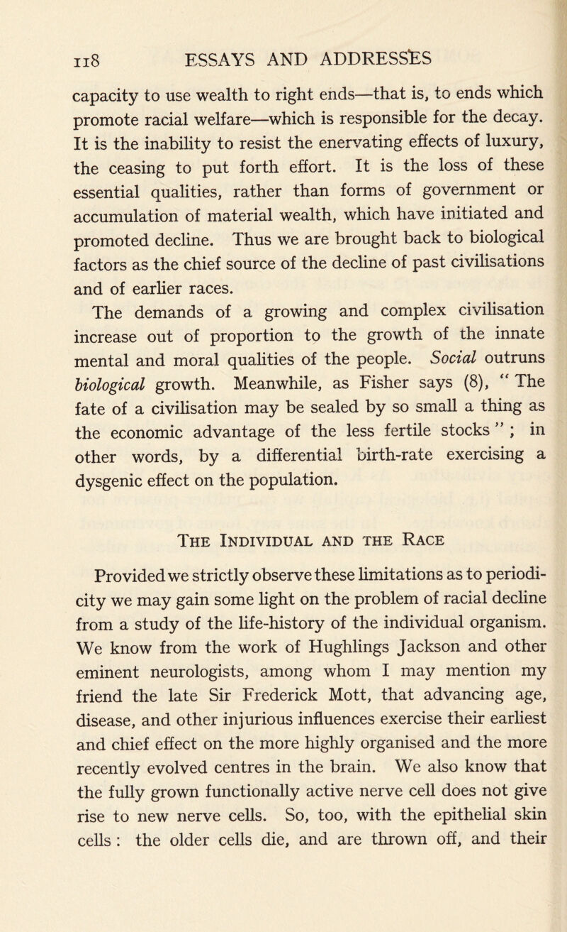 capacity to use wealth to right ends—that is, to ends which promote racial welfare—which is responsible for the decay. It is the inability to resist the enervating effects of luxury, the ceasing to put forth effort. It is the loss of these essential qualities, rather than forms of government or accumulation of material wealth, which have initiated and promoted decline. Thus we are brought back to biological factors as the chief source of the decline of past civilisations and of earlier races. The demands of a growing and complex civilisation increase out of proportion to the growth of the innate mental and moral qualities of the people. Social outruns biological growth. Meanwhile, as Fisher says (8), “ The fate of a civilisation may be sealed by so small a thing as the economic advantage of the less fertile stocks ” ; in other words, by a differential birth-rate exercising a dysgenic effect on the population. The Individual and the Race Provided we strictly observe these limitations as to periodi- city we may gain some light on the problem of racial decline from a study of the life-history of the individual organism. We know from the work of Hughlings Jackson and other eminent neurologists, among whom I may mention my friend the late Sir Frederick Mott, that advancing age, disease, and other injurious influences exercise their earliest and chief effect on the more highly organised and the more recently evolved centres in the brain. We also know that the fully grown functionally active nerve cell does not give rise to new nerve cells. So, too, with the epithelial skin cells : the older cells die, and are thrown off, and their