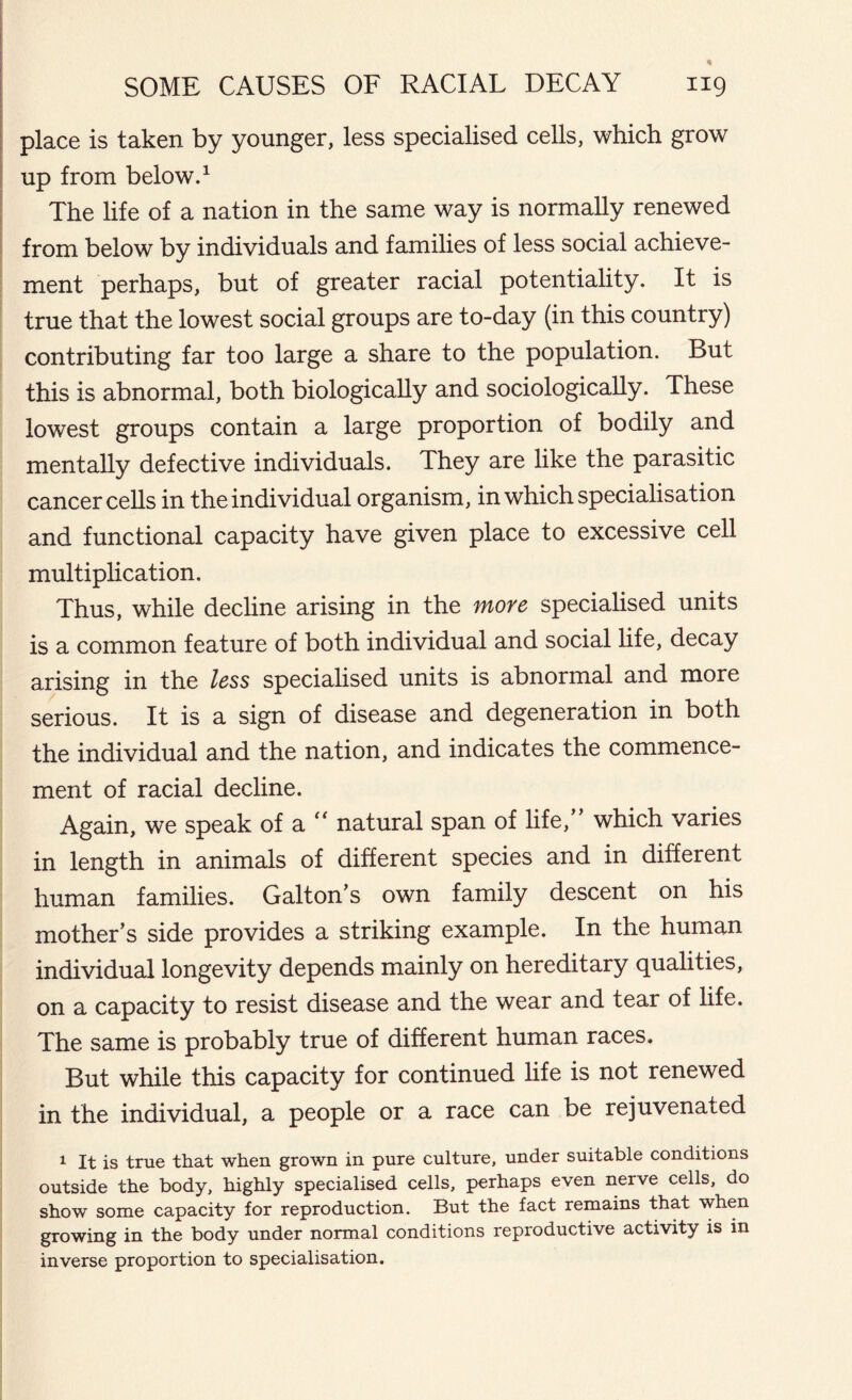 place is taken by younger, less specialised cells, which grow up from below.1 The life of a nation in the same way is normally renewed from below by individuals and families of less social achieve- ment perhaps, but of greater racial potentiality. It is true that the lowest social groups are to-day (in this country) contributing far too large a share to the population. But this is abnormal, both biologically and sociologically. These lowest groups contain a large proportion of bodily and mentally defective individuals. They are like the parasitic cancer cells in the individual organism, in which specialisation and functional capacity have given place to excessive cell multiplication. Thus, while decline arising in the more specialised units is a common feature of both individual and social life, decay arising in the less specialised units is abnormal and more serious. It is a sign of disease and degeneration in both the individual and the nation, and indicates the commence- ment of racial decline. Again, we speak of a “ natural span of life,” which varies in length in animals of different species and in different human families. Galton's own family descent on his mother's side provides a striking example. In the human individual longevity depends mainly on hereditary qualities, on a capacity to resist disease and the wear and tear of life. The same is probably true of different human races. But while this capacity for continued life is not renewed in the individual, a people or a race can be rejuvenated 1 It is true that when grown in pure culture, under suitable conditions outside the body, highly specialised cells, perhaps even nerve cells, do show some capacity for reproduction. But the fact remains that when growing in the body under normal conditions reproductive activity is in inverse proportion to specialisation.