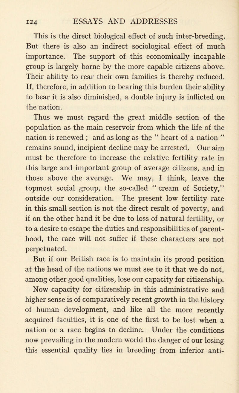 This is the direct biological effect of such inter-breeding. But there is also an indirect sociological effect of much importance. The support of this economically incapable group is largely borne by the more capable citizens above. Their ability to rear their own families is thereby reduced. If, therefore, in addition to bearing this burden their ability to bear it is also diminished, a double injury is inflicted on the nation. Thus we must regard the great middle section of the population as the main reservoir from which the life of the nation is renewed ; and as long as the “ heart of a nation ” remains sound, incipient decline may be arrested. Our aim must be therefore to increase the relative fertility rate in this large and important group of average citizens, and in those above the average. We may, I think, leave the topmost social group, the so-called “ cream of Society/' outside our consideration. The present low fertility rate in this small section is not the direct result of poverty, and if on the other hand it be due to loss of natural fertility, or to a desire to escape the duties and responsibilities of parent- hood, the race will not suffer if these characters are not perpetuated. But if our British race is to maintain its proud position at the head of the nations we must see to it that we do not, among other good qualities, lose our capacity for citizenship. Now capacity for citizenship in this administrative and higher sense is of comparatively recent growth in the history of human development, and like all the more recently acquired faculties, it is one of the first to be lost when a nation or a race begins to decline. Under the conditions now prevailing in the modern world the danger of our losing this essential quality lies in breeding from inferior anti-